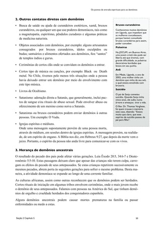 50
Bruxos curandeiros
Conhecemos muitos demônios
em Uganda, que impedíam que
as mulheres concebessem,
porque haviam consultado
bruxos curandeiros para assim,
poder conceber.
Pulseiras
Na JOCUM, em Buenos Aires,
uma jovem cristã não pode ser
liberta até que tiramos, com
grande dificuldade, as pulseiras
decorativas bordadas que
levava em seu punho.
Avô
Em Mbale, Uganda, o ano de
2003, uma mulher tinha um
demônio que vinha de seu avô,
o qual estava envolvido com
bruxaria.
Suicídio
O pai de Sanju cometeu
suicídio. Quando Sanju tinha
cinco anos, ele subiu numa
árvore e ameaçou tirar a vida.
O Rev. Dr. Thomas Varghese,
foi quem trouxe à memória
este caso, dizendo: “Estava
muito que claro, que esse
espírito de suicídio passou de
pai para filho”.
2. Outros contatos diretos com demônios
•	 Busca de saúde ou ajuda de curandeiros esotéricos, xamã, bruxos
curandeiros, ou qualquer um que use poderes demoníacos, tais como
a magnetopatía, espiritimo, pêndulos curadores e algumas práticas
de medicina naturista.
•	 Objetos associados com demônios, por exemplo: alguns artesanatos
consagrados por bruxos curandeiros, ídolos esculpidos ou
budas; santuários e alimentos ofertados aos demônios, fios “santos”
de templos índios e gurus.
•	 Cerimônias de certos clãs onde se convidam os demônios a entrar.
•	 Certos tipo de música ou canções, por exemplo: Black ou Death
metal. No Chile, tivemos pelo menos três situações onde a pessoa
havia deixado entrar um demônio por meio do envolvimento com
este tipo música.
•	 Livros de Ocultismo.
•	 Satanismo: adoração direta a Satanás, que generalmente, inclui pac-
tos de sangue e/ou rituais de abuso sexual. Pode envolver abuso ou
oferecimento de um menino como noiva a Satanás.
•	 Satanistas ou bruxos curandeiros podem enviar demônios à outras
pessoas. Um exemplo: O Vudu.
•	 Igrejas espiritas e médiuns.
	 Onde uma mensagem supostamente provém de uma pessoa morta,
através do médium, em sessões dentro de igrejas espiritas. A mensagem provém, na realida-
de, de um espírito de engano. A Biblia nos diz, em Hebreus 9:27, que depois da morte vem o
juízo. Portanto, o espírito da pessoa não anda livre para comunicar-se com os vivos.
3. Herança de demônios ancestrais
O resultado do pecado dos pais pode afetar várias gerações. Leia Êxodo 20:5, 34:6-7 e Deute-
ronômio 5:5-10. Estas passagens deixam claro que apesar das crianças não terem culpa, carre-
gam os efeitos do pecado de seus antepassados. Se estas crianças repetirem sucessivamente os
mesmos pecados, abrem porta às seguintes gerações para sofrer o mesmo problema. Desta ma-
neira, a atividade demoníaca se expande ao longo de uma corrente familiar.
As culturas africanas, assim como outras reconhecem que os demônios podem ser herdados.
Certos rituais de iniciação em algumas tribos envolvem cerimônias, onde o mais jovem recebe
o demônio de seus antepassados. Falamos com pessoas na América do Sul, que tinham demô-
nios de orgulho e crueldade herdados dos conquistadores espanhóis.
Alguns demônios ancestrais podem causar mortes prematuras na família ou passar
enfermidades ou medo a estas.
Os pontos de entrada espirituais para os demônios
Seção 2 Capítulo 5
 