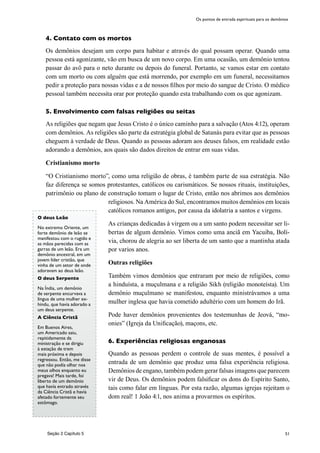 51
4. Contato com os mortos
Os demônios desejam um corpo para habitar e através do qual possam operar. Quando uma
pessoa está agonizante, vão em busca de um novo corpo. Em uma ocasião, um demônio tentou
passar do avô para o neto durante ou depois do funeral. Portanto, se vamos estar em contato
com um morto ou com alguém que está morrendo, por exemplo em um funeral, necessitamos
pedir a proteção para nossas vidas e a de nossos filhos por meio do sangue de Cristo. O médico
pessoal também necessita orar por proteção quando esta trabalhando com os que agonizam.
5. Envolvimento com falsas religiões ou seitas
As religiões que negam que Jesus Cristo é o único caminho para a salvação (Atos 4:12), operam
com demônios. As religiões são parte da estratégia global de Satanás para evitar que as pessoas
cheguem à verdade de Deus. Quando as pessoas adoram aos deuses falsos, em realidade estão
adorando a demônios, aos quais são dados direitos de entrar em suas vidas.
Cristianismo morto
“O Cristianismo morto”, como uma religião de obras, é também parte de sua estratégia. Não
faz diferença se somos protestantes, católicos ou carismáticos. Se nossos rituais, instituições,
patrimônio ou plano de construção tomam o lugar de Cristo, então nos abrimos aos demônios
religiosos. Na América do Sul, encontramos muitos demônios em locais
católicos romanos antigos, por causa da idolatria a santos e virgens.
As crianças dedicadas à virgem ou a um santo podem necessitar ser li-
bertas de algum demônio. Vimos como uma anciã em Yacuiba, Bolí-
via, chorou de alegria ao ser liberta de um santo que a mantinha atada
por varios anos.
Outras religiões
Também vimos demônios que entraram por meio de religiões, como
a hinduísta, a muçulmana e a religião Sikh (religião monoteísta). Um
demônio muçulmano se manifestou, enquanto ministrávamos a uma
mulher inglesa que havia cometido adultério com um homem do Irã.
Pode haver demônios provenientes dos testemunhas de Jeová, “mo-
onies” (Igreja da Unificação), maçons, etc.
6. Experiências religiosas enganosas
Quando as pessoas perdem o controle de suas mentes, é possível a
entrada de um demônio que produz uma falsa experiência religiosa.
Demônios de engano, também podem gerar falsas imagens que parecem
vir de Deus. Os demônios podem falsificar os dons do Espírito Santo,
tais como falar em línguas. Por esta razão, algumas igrejas rejeitam o
dom real! 1 João 4:1, nos anima a provarmos os espíritos.
Os pontos de entrada espirituais para os demônios
Seção 2 Capítulo 5
O deus Leão
No extremo Oriente, um
forte demônio de leão se
manifestou com o rugido e
as mãos parecidas com as
garras de um leão. Era um
demônio ancestral, em um
jovem líder cristão, que
vinha de um setor de onde
adoravam ao deus leão.
O deus Serpente
Na Índia, um demônio
de serpente encurvava a
língua de uma mulher ex-
hindu, que havia adorado a
um deus serpente.
A Ciência Cristã
Em Buenos Aires,
um Americado saiu,
repitidamente da
ministração e se dirigiu
à estação de trem
mais próxima e depois
regressou. Então, me disse
que não podía olhar nos
meus olhos enquanto eu
pregava! Mais tarde, foi
liberto de um demônio
que havía entrado através
da Ciência Cristã e havía
afetado fortemente seu
estômago.
 