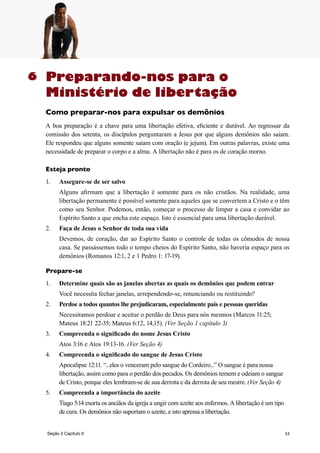 53
Preparando-nos para o
Ministério de libertação
Como preparar-nos para expulsar os demônios
A boa preparação é a chave para uma libertação efetiva, eficiente e durável. Ao regressar da
comissão dos setenta, os discípulos perguntaram a Jesus por que alguns demônios não saiam.
Ele respondeu que alguns somente saiam com oração (e jejum). Em outras palavras, existe uma
necessidade de preparar o corpo e a alma. A libertação não é para os de coração morno.
Esteja pronto
1.	 Assegure-se de ser salvo
	 Alguns afirmam que a libertação é somente para os não cristãos. Na realidade, uma
libertação permanente é possível somente para aqueles que se convertem a Cristo e o têm
como seu Senhor. Podemos, então, começar o processo de limpar a casa e convidar ao
Espírito Santo a que encha este espaço. Isto é essencial para uma libertação durável.
2.	 Faça de Jesus o Senhor de toda sua vida
	 Devemos, de coração, dar ao Espírito Santo o controle de todas os cômodos de nossa
casa. Se passássemos todo o tempo cheios do Espírito Santo, não haveria espaço para os
demônios (Romanos 12:1, 2 e 1 Pedro 1: 17-19).
Prepare-se
1.	 Determine quais são as janelas abertas as quais os demônios que podem entrar
	 Você necessita fechar janelas, arrependendo-se, renunciando ou restituindo?
2.	 Perdoe a todos quantos lhe prejudicaram, especialmente pais e pessoas queridas
	 Necessitamos perdoar e aceitar o perdão de Deus para nós mesmos (Marcos 11:25;
Mateus 18:21 22-35; Mateus 6:12, 14,15). (Ver Seção 1 capítulo 3)
3.	 Compreenda o significado do nome Jesus Cristo
	 Atos 3:16 e Atos 19:13-16. (Ver Seção 4)
4.	 Compreenda o significado do sangue de Jesus Cristo
	 Apocalipse 12:11. “...eles o venceram pelo sangue do Cordeiro...” O sangue é para nossa
libertação, assim como para o perdão dos pecados. Os demônios temem e odeiam o sangue
de Cristo, porque eles lembram-se de sua derrota e da derrota de seu mestre. (Ver Seção 4)
5.	 Compreenda a importância do azeite
	 Tiago 5:14 exorta os anciãos da igreja a ungir com azeite aos enfermos. A libertação é um tipo
de cura. Os demônios não suportam o azeite, e isto apressa a libertação.
6
Seção 2 Capítulo 6
 