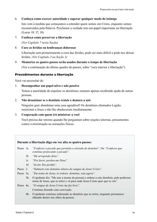 54
6.	 Conheça como exercer autoridade e superar qualquer medo do inimigo
	 Isto vem à medida que começamos a entender quem somos em Cristo, enquanto somos
reconstruídos pela Palavra. Proclamar a verdade tem um papel importante na libertação
(Lucas 10: 17, 18).
7.	 Conheça como preservar a libertação
	 (Ver Capítulo 7 nesta Seção)
8.	 Cure as feridas ou lembranças dolorosas
	 Libertação sem primeiramente a cura das feridas, pode ser mais difícil e pode nos deixar
feridos. (Ver Capítulo 3 na Seção 1)
9.	 Memorize os quatro passos serão usados durante o tempo de libertação
	 (Ver a continuação do último quadro de passos, sobre “cura interior e libertação”)
Procedimentos durante a libertação
Você vai necessitar de:
1.	 Desempenhar um papel ativo e não passivo
	 Temos a autoridade de expulsar os demônios; estamos apenas recebendo ajuda de outras
pessoas.
2.	 Não desanimar se o demônio resiste e demora a sair
	 Ninguém quer abandonar uma casa agradável! Os demônios chamados Legião,
resistiram a Jesus e não lhe obedeceram imediatamente.
3.	 Cooperação com quem irá ministrar a você
	 Você precisa dar retorno quando lhe perguntam sobre reações internas, pensamentos
contra a ministração ou sensações físicas.
Preparando-nos para fazer Libertação
Durante a libertação diga em voz alta os quatro passos:
Passo	 1a	 “Confesso o pecado que permitiu a entrada do demônio”. Ou “Confesso que
continue praticando o pecado”.
	 1b	 “Me arrependo disto”.
	 1c	 “Por favor, perdoa-me Deus”.
	 1d	 “Aceito Teu perdão”.
Passo	 2.	 “Submeto este demônio abaixo do sangue de Jesus Cristo”.
Passo 	3a.	 “Em nome de Jesus, te ordeno: demônio, saia agora”.
	 3b.	 O ajudante diz: “Me uno a (nome da pessoa) e ordeno a este demônio, pelo poderoso
nome de Jesus, que se retire e vá para onde Jesus Cristo quer que tu vás”.
Passo	 4a.	 “O sangue de Jesus Cristo me faz livre”.
		 Continue dizendo com convicção.
	 4b.	 O ajudante continua ordenando ao demônio que se retire, enquanto permanece
olhando dentro nos olhos da pessoa.
Seção 2 Capítulo 6
 