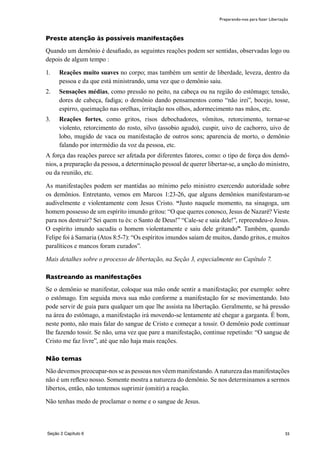 55
Preste atenção às possíveis manifestações
Quando um demônio é desafiado, as seguintes reações podem ser sentidas, observadas logo ou
depois de algum tempo :
1.	 Reações muito suaves no corpo; mas também um sentir de liberdade, leveza, dentro da
pessoa e da que está ministrando, uma vez que o demônio saiu.
2.	 Sensações médias, como pressão no peito, na cabeça ou na região do estômago; tensão,
dores de cabeça, fadiga; o demônio dando pensamentos como “não irei”, bocejo, tosse,
espirro, queimação nas orelhas, irritação nos olhos, adormecimento nas mãos, etc.
3.	 Reações fortes, como gritos, risos debochadores, vômitos, retorcimento, tornar-se
violento, retorcimento do rosto, silvo (assobio agudo), cuspir, uivo de cachorro, uivo de
lobo, mugido de vaca ou manifestação de outros sons; aparencia de morto, o demônio
falando por intermédio da voz da pessoa, etc.
A força das reações parece ser afetada por diferentes fatores, como: o tipo de força dos demô-
nios, a preparação da pessoa, a determinação pessoal de querer libertar-se, a unção do ministro,
ou da reunião, etc.
As manifestações podem ser mantidas ao mínimo pelo ministro exercendo autoridade sobre
os demônios. Entretanto, vemos em Marcos 1:23-26, que alguns demônios manifestaram-se
audivelmente e violentamente com Jesus Cristo. “Justo naquele momento, na sinagoga, um
homem possesso de um espírito imundo gritou: “O que queres conosco, Jesus de Nazaré? Vieste
para nos destruir? Sei quem tu és: o Santo de Deus!” “Cale-se e saia dele!”, repreendeu-o Jesus.
O espírito imundo sacudiu o homem violentamente e saiu dele gritando”. Também, quando
Felipe foi à Samaria (Atos 8:5-7): “Os espíritos imundos saíam de muitos, dando gritos, e muitos
paralíticos e mancos foram curados”.
Mais detalhes sobre o processo de libertação, na Seção 3, especialmente no Capítulo 7.
Rastreando as manifestações
Se o demônio se manifestar, coloque sua mão onde sentir a manifestação; por exemplo: sobre
o estômago. Em seguida mova sua mão conforme a manifestação for se movimentando. Isto
pode servir de guia para qualquer um que lhe assista na libertação. Geralmente, se há pressão
na área do estômago, a manifestação irá movendo-se lentamente até chegar a garganta. É bom,
neste ponto, não mais falar do sangue de Cristo e começar a tossir. O demônio pode continuar
lhe fazendo tossir. Se não, uma vez que pare a manifestação, continue repetindo: “O sangue de
Cristo me faz livre”, até que não haja mais reações.
Não temas
Não devemos preocupar-nos se as pessoas nos vêem manifestando. A natureza das manifestações
não é um reflexo nosso. Somente mostra a natureza do demônio. Se nos determinamos a sermos
libertos, então, não tentemos suprimir (omitir) a reação.
Não tenhas medo de proclamar o nome e o sangue de Jesus.
Preparando-nos para fazer Libertação
Seção 2 Capítulo 6
 