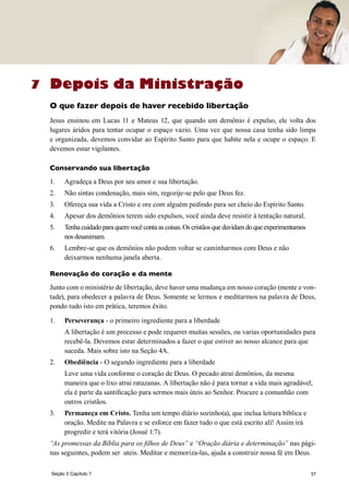57
Depois da Ministração
O que fazer depois de haver recebido libertação
Jesus ensinou em Lucas 11 e Mateus 12, que quando um demônio é expulso, ele volta dos
lugares áridos para tentar ocupar o espaço vazio. Uma vez que nossa casa tenha sido limpa
e organizada, devemos convidar ao Espírito Santo para que habite nela e ocupe o espaço. E
devemos estar vigilantes.
Conservando sua libertação
1.	 Agradeça a Deus por seu amor e sua libertação.
2.	 Não sintas condenação, mais sim, regozije-se pelo que Deus fez.
3.	 Ofereça sua vida a Cristo e ore com alguém pedindo para ser cheio do Espírito Santo.
4.	 Apesar dos demônios terem sido expulsos, você ainda deve resistir à tentação natural.
5.	 Tenhacuidadoparaquemvocêcontaascoisas.Oscristãosqueduvidamdoqueexperimentamos
nos desanimam.
6.	 Lembre-se que os demônios não podem voltar se caminharmos com Deus e não
deixarmos nenhuma janela aberta.
Renovação do coração e da mente
Junto com o ministério de libertação, deve haver uma mudança em nosso coração (mente e von-
tade), para obedecer a palavra de Deus. Somente se lermos e meditarmos na palavra de Deus,
pondo tudo isto em prática, teremos êxito.
1.	 Perseverança - o primeiro ingrediente para a liberdade
	 A libertação é um processo e pode requerer muitas sessões, ou varias oportunidades para
recebê-la. Devemos estar determinados a fazer o que estiver ao nosso alcance para que
suceda. Mais sobre isto na Seção 4A.
2.	 Obediência - O segundo ingrediente para a liberdade
	 Leve uma vida conforme o coração de Deus. O pecado atrai demônios, da mesma
maneira que o lixo atrai ratazanas. A libertação não é para tornar a vida mais agradável;
ela é parte da santificação para sermos mais úteis ao Senhor. Procure a comunhão com
outros cristãos.
3.	 Permaneça em Cristo. Tenha um tempo diário sozinho(a), que inclua leitura bíblica e
oração. Medite na Palavra e se esforce em fazer tudo o que está escrito alí! Assim irá
progredir e terá vitória (Josué 1:7).
“As promessas da Bíblia para os filhos de Deus” e “Oração diária e determinação” nas pági-
nas seguintes, podem ser uteis. Meditar e memoriza-las, ajuda a construir nossa fé em Deus.
7
Seção 2 Capítulo 7
 