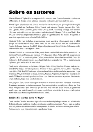 4
Sobre os autores
Albert e Elisabeth Taylor são cristãos por mais de cinquenta anos. Desenvolveram-se e ensinaram
o Ministério de Terapia Cristo-cêntrica em quatro continentes, por mais de trinta anos.
Albert Taylor é licenciado em Artes e possue um certificado de pós graduação em Eduação
pela Universidade de Cambridge (Reino Unido), onde estudou Ciências Naturais. Em 1960,
foi à Uganda, África Ocidental, junto com a CMS (Church Missionary Society), onde ensinou
ciências e matemática em um internato secundário chamado Busoga College, em Mwiri. Em
1963, se converteu em primeiro obreiro da Igreja de Uganda dentro das escolas de Uganda, e
secretário organizador e membro da União Bíblica.
Elisabeth Taylor-Heer trabalhou primeiramente como secretária e logo depois com o VBG
(Grupo de Estudo Bíblico) suíço. Mais tarde, fez um curso de dois anos na Escola Bíblica
Emaús, de língua francesa. Em 1962, foi para Uganda com a Swiss Mission Fellowship, onde
foi transferida para a La Scripture Union.
Albert e Elisabeth se casaram em 1964 e juntos deram continuidade ao trabalho pioneiro da La
Scripture Union em Uganda, até o ano de 1971. Seus dois filhos, Philip e David, nasceram em
Uganda. Em 1972 se mudaram para o Quênia para trabalhar dentro da Comumidade Cristã de
professores do Quênia por muitos anos. Sua filha Esther nasceu lá. Em 1980 se mudaram para
Inglaterra, para a educação de seus filhos.
Desde então ministraram na Inglaterra, Bélgica, Suíça, Egito, Romênia, Uganda (todo verão,
entre 1989 e 1992), e em vários países na América do Sul: Argentina, Bolívia, Chile e Equador,
entre1993e2001.Em2002estiveramministrandonaSuíçaetambémnaÍndia,porummês.Logo
no ano de 2003, ministraram na Suíça, Espanha, Uganda, Argentina, Singapura e Indonésia; no
ano de 2004 estiveram na Argentina e no Peru, e em 2006 novamente na Argentina. Atualmente
vivem na Suíça, lugar onde Elisabeth nasceu.
Pela graça de Deus, foram usados para ministrar de maneira individual e também a centenas
de pessoas, enquanto os treinavam para o f mesmo ministério. Agradecem a Deus por Seu
amor, pela provisão e pela fidelidade que Ele teve para com eles e sua família, e agradecem
aqueles que, por meio de doações, tornaram possível este ministério. Se sentem privilegiados
de haverem sido chamados para trabalhar desta forma.
Editor e Co-escritor David M. Taylor
David estudou Ciências Naturais e especializou-se em Psicologia Experimental na Universidade
de Cambridge, na Inglaterra. Graduou-se obtendo uma Licenciatura em Artes e logo se mudou
para Suíça, onde atualmente trabalha como produtor de música, artista e consultor geral criativo.
Junto com seus pais, ele ministrou em Uganda e na Suíça.
 