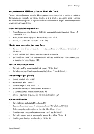 58
As promessas bíblicas para os filhos de Deus
Quando Jesus enfrentou a tentação, Ele respondeu e venceu ao citar as escrituras. Aprender
de memória os versículos da Bíblia, constrói a fé e fortalece em corpo, alma e espírito.
Recomendamos que aprenda as seguintes verdades. Busque em sua própria Bíblia e comprometa-
se a memorizar os versículos.
Redimido-perdoado-justificado
•	 Sou redimido por meio do sangue de Cristo. Meus pecados são perdoados. Efésios 1:7;
Colossenses 1:14
•	 Meus pecados foram apagados. Salmos 103:3; Isaías 43:25
•	 Pela fé, sou justificado em Cristo. Gálatas 2:16
Morto para o pecado, vivo para Deus
•	 Fui morto com Cristo e ressuscitado com Ele para levar uma vida nova. Romanos 6:4,5;
Efésios 2:6
•	 Minha natureza velha foi crucificada com Ele. Romanos 6:6
•	 Fui crucificado com Cristo. Tenho uma vida nova por meio da fé no Filho de Deus, que
se entregou por mim. Gálatas 2:20
Eleito e adotado por Deus
•	 Fui eleito por Ele, antes da criação do mundo. Efésios 1:4-11
•	 Fui adotado como filho Seu por intermédio de Jesus Cristo. Efésios 1:5
Uma nova posição (status)
•	 Deus é meu Pai. João 14:6-10
•	 Sou filho de Deus. João 1:12
•	 Sou valioso para Deus. Isaías 43:4
•	 Sou filho e herdeiro do reino de Deus. Gálatas 4:7
•	 O Espirito de Deus está em mim. Gálatas 4:6
•	 Cristo, a esperança de glória, está em mim. Colossenses 1:27
Um novo chamado
•	 Fui criado para a glória de Deus. Isaías 43:7
•	 Deus me formou no ventre de minha mãe. Isaías 44:24; Salmos 139:13,15
•	 Todos meus dias estão escritos no livro da vida. Salmos 139:16
•	 Sou abençoado com toda benção espiritual em Cristo. Efésios 1:3
•	 Fui eleito para ser santo e sem mancha perante Seus olhos. Efésios 1:4
•	 Sua Graça me foi dada em abundância. Efésios 1:8
Depois da Ministração
Seção 2 Capítulo 7
 