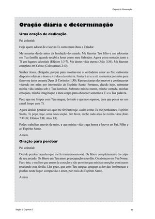 60
Oração diária e determinação
Uma oração de dedicação
Pai celestial:
Hoje quero adorar-Te e louvar-Te como meu Deus e Criador.
Me amastes desde antes da fundação do mundo. Me fizestes Teu filho e me adotastes
em Tua família quando recebí a Jesus como meu Salvador. Agora estou sentado junto a
Ti em lugares celestiais (Efésios 1:3-7). Me destes vida eterna (João 3:36). Me fizestes
completo em Cristo (Colossenses 2:10).
Senhor Jesus, obrigado, porque para mostrar-me o verdadeiro amor ao Pai, estivestes
disposto a deixar o trono e vir dos céus à terra. Fostes à cruz e alí morrestes por mim para
fazer-me justo perante Deus (1 Coríntios 1:30). Ressuscitastes dos mortos e continuastes
vivendo em mim por intermédio do Espírito Santo. Portanto, decido hoje, submeter
minha vida inteira sob o Teu domínio. Submeto minha mente, minha vontade, minhas
emoções, minha imaginação e meu corpo para obedecer somente a Ti e a Tua palavra.
Peço que me limpes com Teu sangue, de tudo o que nos separou, para que possa ser um
canal limpo para Ti.
Agora decido perdoar aos que me feriram hoje, assim como Tu me perdoastes. Espírito
Santo, Te peço, hoje, uma nova unção. Por favor, enche cada área de minha vida (João
7:37-39; Efésios 5:18; Atos 1:8).
Podes trabalhar através de mim, e que minha vida traga honra e louvor ao Pai, Filho e
ao Espírito Santo.
Amém.
Oração para perdoar
Pai celestial:
Decido perdoar aqueles que me feriram (nomeie-os). Os libero completamente da culpa
de seu pecado. Os libero em Teu amor, preocupação e perdão. Os abençoo em Teu Nome.
Faço isto, o melhor que posso de coração e não permito que minhas emoções continuem
revelando esta ferida. Lhe peço, que com Teu sangue, apagues a dor das lembranças e
ponhas neste lugar, compaixão e amor, por meio do Espírito Santo.
Amém
Depois da Ministração
Seção 2 Capítulo 7
 
