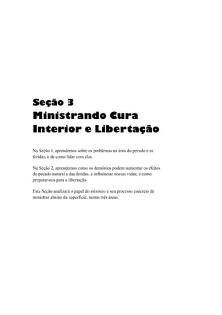 Seção 3
Ministrando Cura
Interior e Libertação
Na Seção 1, aprendemos sobre os problemas na área do pecado e as
feridas, e de como lidar com elas.
Na Seção 2, aprendemos como os demônios podem aumentar os efeitos
do pecado natural e das feridas, e influênciar nossas vidas; e como
preparar-nos para a libertação.
Esta Seção analizará o papel do ministro e seu processo concreto de
ministrar abaixo da superfície, nestas três áreas.
 
