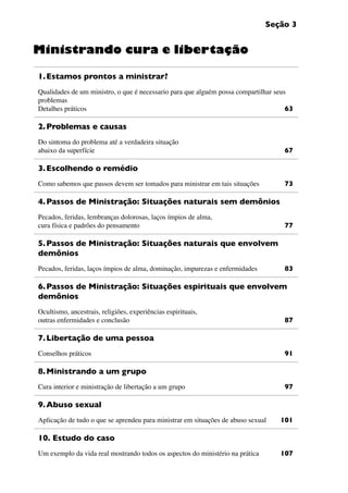 Seção 3
1.	Estamos prontos a ministrar?
Qualidades de um ministro, o que é necessario para que alguém possa compartilhar seus
problemas
Detalhes práticos	 63
2.	Problemas e causas
Do sintoma do problema até a verdadeira situação
abaixo da superfície	 67
3.	Escolhendo o remédio
Como sabemos que passos devem ser tomados para ministrar em tais situações 	 73
4.	Passos de Ministração: Situações naturais sem demônios
Pecados, feridas, lembranças dolorosas, laços ímpios de alma,
cura física e padrões do pensamento 	 77
5.	Passos de Ministração: Situações naturais que envolvem
demônios
Pecados, feridas, laços ímpios de alma, dominação, impurezas e enfermidades 	 83
6.	Passos de Ministração: Situações espirituais que envolvem
demônios
Ocultismo, ancestrais, religiões, experiências espirituais,
outras enfermidades e conclusão 	 87
7.	Libertação de uma pessoa
Conselhos práticos 	 91
8.	Ministrando a um grupo
Cura interior e ministração de libertação a um grupo 	 97
9.	Abuso sexual
Aplicação de tudo o que se aprendeu para ministrar em situações de abuso sexual	 101
10. Estudo do caso
Um exemplo da vida real mostrando todos os aspectos do ministério na prática	 107
Ministrando cura e libertação
 