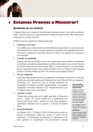 63
1 Estamos Prontos a Ministrar?
Qualidades de um ministro
O apóstolo Paulo usa a imagem de um atleta para recordarmos que a vida cristã, e particular-
mente a vida de um ministro, requer treinamento, dedicação e perseverança. Mas, como se deve
treinar para ser um bom ministro?
A Bíblia exorta que aqueles que ministram precisam:
1.	 Permanecer em Cristo
	 Leia a Bíblia, ore e vista a armadura de Deus diariamente para manter a comunicação com
Ele (Efésios 6:10-17). Jejuar e orar pode ajudar-nos a aumentar nossa dependência de Deus.
A fé cresce a medida que vemos Deus usando-nos. Ele nos usa enquanto nos colocamos a
Sua disposição.
2.	 Caminhe em humildade
	 Somente pelo fato de que Deus nos usa, não significa que somos perfeitos. Necessitamos
ser humildes, andando em arrependimento e perdão contínuo para com os outros. Peçamos
ao Espírito Santo que nos mostre nossas falhas, e estamos dispostos a ser ministrados.
Buscar e aprender mais dos outros, através da leitura e do ouvir. Sempre há algo mais para
aprender. Continue relendo este livro. Ver a leitura recomendada na Seção 4.
3.	 Ore por compaixão
	 Jesus falou algumas palavras fortes de julgamento aos fariseus e mestres da lei. Mas Sua
atitude para com todos aqueles que O buscavam era muito diferente: Ele era compassivo.
Colossenses 3:12: “Revestí-vos, pois, de coração compassivo, de
benignidade, humildade, mansidão, longanimidade”. A verdadeira
compaixão se manifesta. Romanos 12:15 “Alegrai-vos com os que
se alegram; chorai com os que choram”
4.	 Aprenda a escutar
	 “Sejam todos prontos para ouvir, tardios para falar e tardios para
irar-se...” (Tiago 1:19). Nosso trabalho não é impressionar com
nosso conhecimento sobre a escritura ou com nossas anedotas e
experiências. Devemos ouvir as pessoas e a direção do Espírito
Santo.
5.	 Peça discernimento
	 Ler Hebreus 5:14 e 1 Coríntios 12:8-10. O discernimento pode ser
natural ou sobrenatural. Ambos são valiosos. O natural vem da
experiência e da formulação de perguntas. O sobrenatural é um
dom espiritual. As manifestações são discernimentos naturais
Suas atitudes e
tom de voz são
importantes
Durante o tempo de
ministração em um
seminário realizado em
La Paz, um jovem pediu
para ser ministrado. O
“ministro” lhe falou tão
duro, que soava como
se o jovem estivesse
sendo interrogado.
Ao investigar, descobri
que o ministro era, na
realidade um ex-policial!
Atividade
Pergunte a algum colega,
qual é a impressão que
você transmite com seu
tom de voz e linguagem
corporal.
Seção 3 Capítulo 1
 