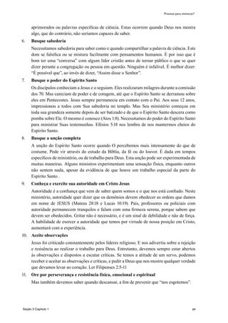 64
aprimorados ou palavras específicas de ciência. Estas ocorrem quando Deus nos mostra
algo, que do contrário, não seríamos capazes de saber.
6.	 Busque sabedoria
	 Necessitamos sabedoria para saber como e quando compartilhar a palavra de ciência. Este
dom se falsifica ou se mistura facilmente com pensamentos humanos. É por isso que é
bom ter uma “conversa” com algum líder cristão antes de tornar público o que se quer
dizer perante a congregação ou pessoa em questão. Ninguém é infalível. É melhor dizer:
“É possível que”, ao invés de dizer, “Assim disse o Senhor”.
7.	 Busque o poder do Espírito Santo
	 Os discípulos conheciam a Jesus e o seguiam. Eles realizaram milagres durante a comissão
dos 70. Mas careciam de poder e de coragem, até que o Espírito Santo se derramou sobre
eles em Pentecostes. Jesus sempre permanecia em contato com o Pai. Aos seus 12 anos,
impressionou a todos com Sua sabedoria no templo. Mas Seu ministério começou em
toda sua grandeza somente depois de ser batizado e de que o Espírito Santo descera como
pomba sobre Ele. O mesmo é conosco (Atos 1:8). Necessitamos do poder do Espírito Santo
para ministrar Suas testemunhas. Efésios 5:18 nos lembra de nos mantermos cheios do
Espírito Santo.
8.	 Busque a unção completa
	 A unção do Espírito Santo ocorre quando O percebemos mais intensamente do que de
costume. Pode vir através do estudo da Bíblia, da fé ou do louvor. É dada em tempos
específicos de ministério, ou de trabalho para Deus. Esta unção pode ser experimentada de
muitas maneiras. Alguns ministros experimentam uma sensação física, enquanto outros
não sentem nada, apesar da evidência de que houve um trabalho especial da parte do
Espírito Santo .
9.	 Conheça e exercite sua autoridade em Cristo Jesus
	 Autoridade é a confiança que vem de saber quem somos e o que nos está confiado. Neste
ministério, autoridade quer dizer que os demônios devem obedecer as ordens que damos
em nome de JESUS (Mateus 28:18 e Lucas 10:19). Pais, professores ou policiais com
autoridade permanecem tranquilos e falam com uma firmeza serena, porque sabem que
devem ser obedecidos. Gritar não é necessário, e é um sinal de debilidade e não de força.
A habilidade de exercer a autoridade que temos por virtude de nossa posição em Cristo,
aumentará com a experiência.
10.	 Aceite observações
	 Jesus foi criticado constantemente pelos líderes religioso. E nos adivertiu sobre a rejeição
e resisência ao realizar o trabalho para Deus. Entretanto, devemos sempre estar abertos
às observações e dispostos a escutar críticas. Se temos a atitude de um servo, podemos
receber e aceitar as observações e críticas, e pedir a Deus que nos mostre qualquer verdade
que devamos levar ao coração. Ler Filipenses 2:5-11
11.	 Ore por perseverança e resistência física, emocional e espiritual
	 Mas também devemos saber quando descansar, a fim de prevenir que “nos esgotemos”.
Prontos para ministrar?
Seção 3 Capítulo 1
 