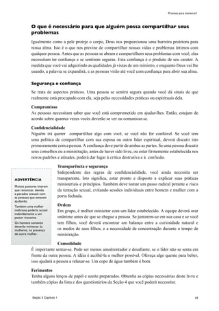 65
O que é necessário para que alguém possa compartilhar seus
problemas
Igualmente como a pele proteje o corpo, Deus nos proporcionou uma barreira protetora para
nossa alma. Isto é o que nos previne de compartilhar nossas vidas e problemas íntimos com
qualquer pessoa. Antes que as pessoas se abram e compartilhem seus problemas com você, elas
necessitam ter confiança e se sentirem seguras. Esta confiança é o produto de seu carater. A
medida que você vai adquirindo as qualidades já vistas de um ministro, e enquanto Deus vai lhe
usando, a palavra se expandirá, e as pessoas virão até você com confiança para abrir sua alma.
Segurança e confiança
Se trata de aspectos práticos. Uma pessoa se sentirá segura quando você dá sinais de que
realmente está procupado com ela, seja pelas necessidades práticas ou espirituais dela.
Compromisso
As pessoas necessitam saber que você está comprometido em ajudar-lhes. Então, estejam de
acordo sobre quantas vezes vocês deverão se ver ou comunicar-se.
Confidencialidade
Niguém irá querer compartilhar algo com você, se você não for confiável. Se você tem
uma política de compartilhar com sua esposa ou outro líder espiritual, deverá discutir isto
primeiramente com a pessoa. A confiança deve partir de ambas as partes. Se uma pessoa discutir
seus conselhos ou a ministração, antes de haver sido livre, ou estar firmemente estabelecida nos
novos padrões e atitudes, poderá dar lugar à crítica destrutiva e à confusão.
Transparência e segurança
Independente das regras de confidencialidade, você ainda necessita ser
transparente. Isto significa, estar pronto e disposto a explicar suas práticas
ministeriais e princípios. Também deve tomar um passo radical perante o risco
da tentação sexual, evitando sessões individuais entre homem e mulher com a
porta fechada.
Ordem
Em grupo, é melhor ministrar com um líder estabelecido. A equipe deverá orar
unânime antes de que se chegue a pessoa. Se juntarem-se em sua casa e se você
tem filhos, você deverá encontrar um balanço entre a curiosidade natural e
os medos de seus filhos, e a necessidade de concentração durante o tempo de
ministração.
Comodidade
É importante sentar-se. Pode ser menos amedrontador e desafiante, se o lider não se senta em
frente da outra pessoa. A idéia é acolhê-la o melhor possível. Ofereça algo quente para beber,
isso ajudará a pessoa a relaxar-se. Um copo de água também é bom.
Ferimentos
Tenha alguns lenços de papél e azeite preparados. Obtenha as cópias necessárias deste livro e
também cópias da lista e dos questionários da Seção 4 que você poderá necessitar.
Seção 3 Capítulo 1
Prontos para ministrar?
ADVERTÊNCIA
Muitos pastores tiveram
que renunciar, devido
a pecados sexuais com
as pessoas que estavam
ajudando.
Também uma mulher
maliciosa poderia acusar
indevidamente a um
pastor inocente.
Os homens somente
deverão ministrar às
mulheres, na presença
de outra mulher.
 