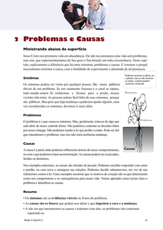 67
Problemas e Causas
Ministrando abaixo da superfície
Jesus Cristo nos prometeu vida em abundância. Ele não nos prometeu uma vida sem problemas,
mas sim, que experimentaríamos de Seu gozo e Sua benção em toda circunstância. Neste capí-
tulo, explicaremos a diferência que há entre sintomas, problemas e causas. E veremos o porquê
necessitamos ministar a causa, com a finalidade de experimentar a plenitude de tal promessa.
Sintômas
Os sintomas podem ser vistos por qualquer pessoa. São sinais públicos
óbvios de um problema. Se um casamento fracassa e o casal se separa,
todo mundo notará. Se roubarmos e formos para a prisão, nossos
vizinho irão notar. As pessoas acham fácil falar de seus sintomas, porque
são públicos. Mas para que haja mudança e podernos ajudar alguém, uma
vez reconhecidos os sintomas, devemos ir mais além.
Problemas
O problema é o que causa os sintomas. Mas, geralmente, trata-se de algo que
eatá além de nosso controle direto. Não podemos controlar as decisões feitas
por nosso cônjuge. Não podemos mudar a lei que proíbe o roubo. Pode ser útil
que entendamos o problema, mas isto não trará nenhuma mudança.
Causas
A causa é a parte onde podemos influenciar através de nosso comportamento,
oucomoquepodemostratarnaministração.Ascausaspodemserospecados,
feridas ou demônios.
Nos exemplos anteriores, as causas são atitudes de pecado. Podemos escolher responder com amor
e perdão, ou com raiva e amargura nas relações. Podemos decidir submeter-nos, em vez de nos
rebelarmos contra a lei. Estes exemplos mostram que os motivos do coração são os que determinam
como nos comportamos e as consequências para nossa vida. Vamos aprender como tornar claro o
problema e identificar as causas.
Resumo
• Os sintomas são as evidências visíveis ou frutos do problema.
• As causas são os fatores que podem nos afetar e que impedem a cura e a mudança.
• A não ser que encontremos as causas e tratemos com elas, os problemas irão continuar.
repetindo-se.
2
Causas
Problema
Sintomas
Podemos arrancar as flores, ou
a planta, mas se não tirarmos
as raízes, a planta poderá
continuar crescendo.
Seção 3 Capítulo 2
 