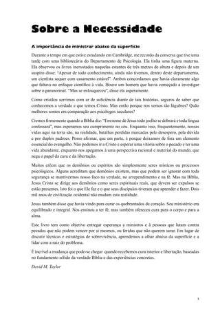 5
Sobre a Necessidade
A importância de ministrar abaixo da superfície
Durante o tempo em que estive estudando em Cambridge, me recordo da conversa que tive uma
tarde com uma bibliotecária do Departamento de Psicologia. Ela tinha uma figura materna.
Ela observou os livros incrustados naquelas estantes de três metros de altura e depois de um
suspiro disse: “Apesar de todo conhecimento, ainda não tivemos, dentro deste departamento,
um cientísta sequer com casamento estável”. Ambos concordamos que havia claramente algo
que faltava no enfoque científico à vida. Houve um homem que havia começado a investigar
sobre o paranormal. “Mas se enlouqueceu”, disse ela asperamente.
Como cristãos sorrimos com ar de suficiência diante de tais histórias, seguros de saber que
conhecemos a verdade e que temos Cristo. Mas então porque nos vemos tão lúgubres? Quão
melhores somos em comparação aos psicólogos seculares?
Cremos firmemente quando a Bíblia diz: “Em nome de Jesus todo joelho se dobrará e toda língua
confessará”, mas esperamos seu cumprimento no céu. Enquanto isso, frequentemente, nossas
vidas aqui na terra são, na realidade, batalhas perdidas marcadas pelo desespero, pela dúvida
e por duplos padroes. Posso afirmar, que em parte, é porque deixamos de fora um elemento
essencial do evangelho. Não podemos ir a Cristo e esperar uma vitória sobre o pecado e ter uma
vida abundante, enquanto nos apegamos à uma perspectiva racional e material do mundo, que
nega o papel da cura e da libertação.
Muitos crêem que os demônios ou espíritos são simplesmente seres místicos ou processos
psicológicos. Alguns acreditam que demônios existem, mas que podem ser ignorar com toda
segurança se mantivermos nosso foco na verdade, no arrependimento e na fé. Mas na Bíblia,
Jesus Cristo se dirige aos demônios como seres espirituais reais, que devem ser expulsos se
estão presentes. Isto foi o que Ele fez e o que seus discípulos tiveram que aprender e fazer. Dois
mil anos de civilização ocidental não mudam esta realidade.
Jesus também disse que havia vindo para curar os quebrantados de coração. Seu ministério era
equilibrado e integral. Nos ensinou a ter fé, mas também ofereceu cura para o corpo e para a
alma.
Este livro tem como objetivo entregar esperança a ministros e à pessoas que lutam contra
pecados que não podem vencer por si mesmos, ou feridas que não querem sarar. Em lugar de
discutir técnicas e estratégias de sobrevivência, aprendemos a olhar abaixo da superfície e a
lidar com a raiz do problema.
É incrível a mudança que pode-se chegar quando recebemos cura interior e libertação, baseadas
no fundamento sólido da verdade Bíblia e das experiências concretas.
David M. Taylor
 