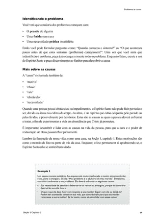69
Identificando o problema
Você verá que a maioria dos problemas começam com:
•	 O pecado de alguém
•	 Uma ferida sem cura
•	 Uma necessidade prática insatisfeita
Então você pode formular perguntas como: “Quando começou o sintoma?” ou “O que aconteceu
pouco antes de que estes sintomas (problemas) começassem?”. Uma vez que você sinta que
indentificou o problema, peça à pessoa que comente sobre o problema. Enquanto falam, escute a voz
do Espírito Santo e peça discernimento ao Senhor para descobrir a causa
Mais sobre as causas
A “causa” é chamada também de:
•	 ‘motivo’
•	 ‘chave’
•	 ‘raíz’
•	 ‘obstáculo’
•	 ‘necessidade’
Quando uma pessoa possui obstáculos ou impedimentos, o Espírito Santo não pode fluir por todo o
ser, devido as áreas nas esferas do corpo, da alma, e do espírito que estão ocupadas pelo pecado ou
pelas feridas, e possivelmente por demônios. Estas são as causas as quais a pessoa deverá enfrentar
e tratar, a fim de experimentar a vida em abundância que Cristo já prometeu.
É importante descrobrir e lidar com as causas na vida da pessoa, para que a cura e o poder de
restauração de Deus possam fluir plenamente.
Lembre da ilustração de nossa vida, como uma casa, na Seção 1, capítulo 1. Estas motivações são
como o montão de lixo na parte de trás da casa. Enquanto o lixo permanecer aí apodrecendo-se, o
Espírito Santo não se sentirá bem-vindo.
Problemas e causas
Exemplo 2
Um esposo comete adultério. Sua esposa está muito machucada e mostra sintomas de dor,
raiva, pena e amargura. Ela diz: “Meu problema é o adultério de meu marido”. Entretanto,
este não é realmente o seu problema. Ela deverá enfrentar as seguintes causas:
•	 Sua necessidade de perdoar e liebertar-se da raiva e da amargura, porque do contrário
destruirão sua vida futura.
•	 O que é que ela deve fazer com respeito a seu marido? Seguir com ele ou deixá-lo?
Podem ter acontecido coisas em sua vida, que contribuiram para que seu marido
recorresse a outra mulher? Se for assim, como ela deve lidar com essas coisas?
Seção 3 Capítulo 2
 