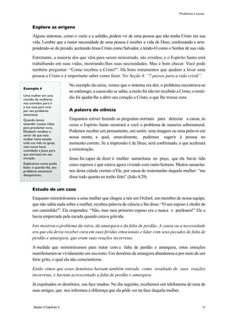 71
Explore as origens
Alguns sintomas, como o vazio e a solidão, podem vir de uma pessoa que não tenha Cristo em sua
vida. Lembre que a maior necessidade de uma pessoa é receber a vida de Deus, confessando e arre-
pendendo-se do pecado, aceitando Jesus Cristo como Salvador, e tendo-O como o Senhor de sua vida.
Entretanto, a maioria dos que vêm para serem ministrado, são cristãos; e o Espírito Santo está
trabalhando em suas vidas, mostrando-lhes suas necessidades. Mas é bom checar. Você pode
também perguntar: “Como recebeu a Cristo?”. Há bons tratamentos que ajudam a levar uma
pessoa a Cristo e é importante saber como fazer. Ver Seção 4: “7 passos para a vida cristã”.
No exemplo da caixa, vemos que o sintoma era dor; o problema encontrava-se
no estômago; a causa não se sabia; a razão foi não ter recebido a Cristo; o remé-
dio foi ajudar-lhe a abrir seu coração a Cristo, o que lhe trouxe cura.
A palavra de ciência
Enquantos estiver fazendo as perguntas normais para detectar a causa, às
vezes o Espírito Santo mostrará a você o problema de maneira sobrenatural.
Podemos receber um pensamento, um sentir, uma imagem ou uma palavra em
nossa mente, a qual, amavalmente, podemos sugerir à pessoa no
momento correto. Se a impressão é de Deus, será confirmado, o que acelerará
a ministração.
Jesus foi capaz de dizer à mulher samaritana no poço, que ela havia tido
cinco esposos e que estava agora vivendo com outro homem. Muitos samarita-
nos desta cidade creram n’Ele, por causa do testemunho daquela mulher: “me
disse tudo quanto eu tenho feito” (João 4:29).
Estudo de um caso
Enquanto ministrávamos a uma mulher que chegou a nós em Oxford, um membro de nossa equipe,
que não sabia nada sobre a mulher, recebeu palavra de ciência e lhe disse: “O seu esposo é chofer de
um caminhão?”. Ela respondeu: “Não, mas meu primeiro esposo era e nunca o perdoarei!” Ele a
havia empurrado pela escada quando estava grávida.
Isto mostrou o problema da raiva, da amargura e da falta de perdão. A causa ou a necessidade
era que ela devia receber cura em suas feridas emocionais e lidar com seus pecados de falta de
perdão e amargura, que eram suas reações incorretas.
A medida que ministrávamos para tratar com a falta de perdão e amargura, estas emoções
manifestaram-se vividamente em seu rosto. Um demônio de amargura abandonou-a por meio de um
forte grito, o qual ela não conscientizou.
Então vimos que esses demônios haviam também entrado como resultado de suas reações
incorretas, e haviam acrescentado a falta de perdão e amargura.
Já expulsados os demônios, sua face mudou. No dia seguinte, recebemos um telefonema de uma de
suas amigas, que nos informou a diferença que ela pôde ver na face daquela mulher.
Problemas e causas
Exemplo 4
Uma mulher em uma
reunião de mulheres
nos convidou para ir
à sua casa para orar
por seu problema
estomacal.
Quando íamos
estender nossas mãos
para proclamar cura,
Elisabeth recebeu o
sentir de que esta
mulher havia estado
toda sua vida na igreja,
mas nunca havia
convidado a Jesus para
que entrasse em seu
coração.
Explicamos como podia
fazer; e quando fez, seu
problema estomacal
desapareceu.
Seção 3 Capítulo 2
 