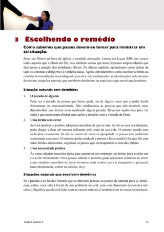 73
Escolhendo o remédio
Como sabemos que passos devem-se tomar para ministrar em
tal situação.
Jesus era Mestre na hora de aplicar o remédio adequado. Lemos em Lucas 4:40, que curava
todos aqueles que vinham até Ele, mas também vemos que dava respostas surpreendentes que
desviavam a atenção dos problemas óbvios. No último capítulo, aprendemos como deixar de
lado os sintomas e dirigirmos à verdeira causa. Agora, aprenderemos como escolher a forma ou
remédio de ministração mais adequado para eles. Isto vai depender, se são situações naturais sem
demônios; situações naturais que envolvem demônios; ou espirituais que envolvem demônios.
Situação naturais sem demônios
1.	 O pecado de alguém
	 Pode ser o pecado da pessoa que busca ajuda, ou de alguém mais que a tenha ferido
fisicamente ou emocionalmente. Não condenamos as pessoas que não recebem cura,
dizendo-lhes que devem estar ocultando algum pecado. Devemos ajudar-lhes para ver
onde é que necessitam alinhar suas ações e eleições com a vontade de Deus.
2.	 Uma ferida sem curar
	 Se você quebrar os joelhos, não pode caminhar até que se cure. Se não se cura devidamente,
pode chegar a ficar até mesmo deficiente pelo resto de sua vida. O mesmo sucede com
as feridas emocionais. Se não se curam de maneira apropriada, a pessoa terá problemas
emocionais contínuos. O ministro pode conduzir a pessoa a Jesus e pedir-Lhe que Ele cure
estas feridas emocionais, seguindo os passos que correspondem a cura das feridas.
3.	 Uma necessidade prática
	 Às vezes alguém necessita ajuda para encontrar um emprego, ou ânimo para assistir um
curso de treinamento. Uma pessoa solteira e solitária pode necessitar conselho de amor,
como também conselhos de como tornar-se mais atrativo para o companheiro potencial
(usar desodorante, cortar os cabelos, etc.)
Situações naturais que envolvem demônios
Se o pecado e as feridas fizeram que se abrissem janelas ou pontos de entrada para os demô-
nios, então, você está à frente de um problema natural, com uma dimensão demoníaca adi-
cional. Significa que deverá lidar com as causas naturais e também com as causa demoníacas.
3
Seção 3 Capítulo 3
 