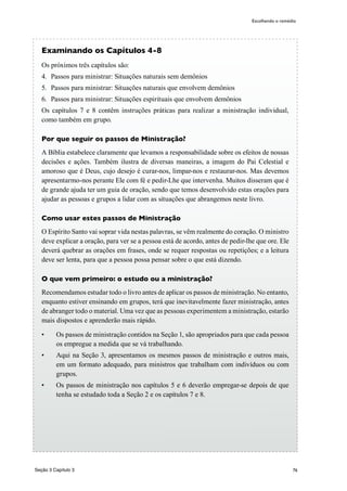 76
Examinando os Capítulos 4-8
Os próximos três capítulos são:
4.	 Passos para ministrar: Situações naturais sem demônios
5.	 Passos para ministrar: Situações naturais que envolvem demônios
6.	 Passos para ministrar: Situações espirituais que envolvem demônios
Os capítulos 7 e 8 contêm instruções práticas para realizar a ministração individual,
como também em grupo.
Por que seguir os passos de Ministração?
A Bíblia estabelece claramente que levamos a responsabilidade sobre os efeitos de nossas
decisões e ações. Também ilustra de diversas maneiras, a imagem do Pai Celestial e
amoroso que é Deus, cujo desejo é curar-nos, limpar-nos e restaurar-nos. Mas devemos
apresentarmo-nos perante Ele com fé e pedir-Lhe que intervenha. Muitos disseram que é
de grande ajuda ter um guia de oração, sendo que temos desenvolvido estas orações para
ajudar as pessoas e grupos a lidar com as situações que abrangemos neste livro.
Como usar estes passos de Ministração
O Espírito Santo vai soprar vida nestas palavras, se vêm realmente do coração. O ministro
deve explicar a oração, para ver se a pessoa está de acordo, antes de pedir-lhe que ore. Ele
deverá quebrar as orações em frases, onde se requer respostas ou repetições; e a leitura
deve ser lenta, para que a pessoa possa pensar sobre o que está dizendo.
O que vem primeiro: o estudo ou a ministração?
Recomendamos estudar todo o livro antes de aplicar os passos de ministração. No entanto,
enquanto estiver ensinando em grupos, terá que inevitavelmente fazer ministração, antes
de abranger todo o material. Uma vez que as pessoas experimentem a ministração, estarão
mais dispostos e aprenderão mais rápido.
•	 Os passos de ministração contidos na Seção 1, são apropriados para que cada pessoa
os empregue a medida que se vá trabalhando.
•	 Aqui na Seção 3, apresentamos os mesmos passos de ministração e outros mais,
em um formato adequado, para ministros que trabalham com indivíduos ou com
grupos.
•	 Os passos de ministração nos capítulos 5 e 6 deverão empregar-se depois de que
tenha se estudado toda a Seção 2 e os capítulos 7 e 8.
Escolhendo o remédio
Seção 3 Capítulo 3
 