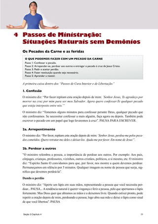 77
Passos de Ministração:
Situações Naturais sem Demônios
Os Pecados da Carne e as feridas
A primeira caixa dentro dos “Passos de Cura Interior e de Libertação.”
1. Confissão
O ministro diz: “Por favor repitam esta oração depois de mim: ´Senhor Jesus, Te agradeço por
morrer na cruz por mim para ser meu Salvador. Agora quero confessar-Te qualquer pecado
que esteja interposto entre nós.’”
O ministro diz “Tomemos alguns minutos para confessar perante Deus, qualquer pecado que
não confessamos. Se necessitar confessar a mais alguém, faça agora ou depois. Também pode
escrever o pecado em um papel que logo levaremos à cruz”. PAUSA PARA ESCREVER.
2a. Arrepentimento
O ministro diz: “Por favor, repitam esta oração depois de mim: ´Senhor Jesus, perdoa-me pelos peca-
dos cometidos. Quero retratar-me deles e deixar-los. Ajuda-me por favor. Em nome de Jesus’”.
2b. Perdoar a outros
”O ministro relembra a pessoa, a importância de perdoar aos outros. Por exemplo: Aos pais,
cônjuges, crianças, professores, vizinhos, outros cristãos, políticos, a si mesmo, etc. O ministro
diz: “Espirito Santo O convidamos para que, por favor, nos mostre a quem devemos perdoar.
Permaneçamos em silêncio por 5 minutos. Qualquer imagem ou nome de pessoa que surja, sig-
nifica que devemos perdoá-la”.
Dando o perdão
O ministro diz: “Aperte um lápis em suas mãos, representando a pessoa que você necessita per-
doar... PAUSA... A tendência natural é querer vingança e ferir a pessoa, pelo que apertamos o lápis
fortemente. Mas Deus quer que abramos as mãos e a deixemos livre. Quando estiver pronto, pode
repetir a oração depois de mim, perdoando a pessoa; logo abra sua mão e deixe o lápis como sinal
de que você libertou”. PAUSA
O QuE podemos FaZer coM um pecado da carne
Passo 1: Confessar o pecado.
Passo 2: Arrepender-se, perdoar aos outros e entregar o pecado à cruz de Jesus Cristo.
Passo 3: Pedir e aceitar perdão.
Passo 4: Fazer restituição quando seja necessário.
Passo 5: Aprender a resistir.
4
Seção 3 Capítulo 4
 