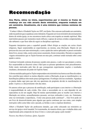 6
Recomendação
Ana Maria, cética no início, experimentou por si mesma os frutos de
mudança em sua vida através deste ministério, enquanto traduzia em
um seminário. Atualmente, ela é uma ministra que treinou centenas de
pessoas.
“Conheci Albert e Elisabeth Taylor em 1997, em Quito. Eles estavam realizando um seminário,
ondemepediramqueosajudassecomointérprete.Enquantoservianoministériodeensinamentos
dentro de minha igreja, eu me encontrava muito cética com respeito ao mundo espiritual. Meu
matrimônio passava por momentos muito difíceis; e apesar de sermos cristãos comprometidos,
não sabíamos o que fazer além de seguir as disciplinas espirituais.
Enquanto interpretava para o espanhol quando Albert dirigia as orações em certos rituais
religiosos, fiquei surpreendida ao experimentar, eu mesma, uma libertação. Depois de um
processo de cura com auto-ministração, e com a ajuda dos outros aplicando os passos ensinados
deste livro, nossas vidas, assim como nosso casamento, foram restaurados. Durante as seguintes
viagens missionárias que os Taylor fizeram em meu país, continuei sendo treinada sobre como
ajudar a outros.
Continuei treinando centenas de pessoas usando estes passos, e cada vez que preparo a outros,
fico surpreendida ao discernir como é fácil para as pessoas aprenderem estes procedimentos.
Estão muito motivados pelo fato de que conseguiram experimentar reações e resultados
imediatos, diretamente do poder do Espírito Santo.
AformametódicapelaqualosTaylorempreendemesteministériotrazhonraaumDeusdeordem.
Isto contribui para reduzir as muitas objeções contra a libertação, já que as manifestações e as
humilhações públicas têm muito pouco protagonismo. O enfoque está nos resultados. Agradeço
as pautas dadas aqui para que não nos apartemos do propósito devido às manifestações de
poder. A prova e o discernimento vêm das mãos.
Os autores crêem que o processo de santificação, onde participam a cura interior e a libertação
é responsabilidade de cada cristão. Eles vêem a necessidade em si, sem depender de um
especialista ou de um ungido. Hoje há muitas oportunidades para se receber cura interior e
libertação em retiros, aconselhementos pessoais, serviços enfocados à cura, etc. Entretanto,
uma vez terminada a experiência... Como uma pessoa pode continuar? ... Este livro pode ser
um livro de desenvolvimento para alguém que queira continuar por sua conta, com simples
instruções sobre como lidar com o pecado, as feridas e com o expulsar demônios.
Albert e Elisabeth Taylor são professores dotados, que estão colocando seu ministério ao
serviço da igreja a nível mundial. Fui testemunha, de maneira direta, que o trabalho deles está
impulsionado pela compaixão de Jesus Cristo e o amor pela igreja e pelo mundo.”
Pastora Ana María Cárdenas, Quito, Equador.
 