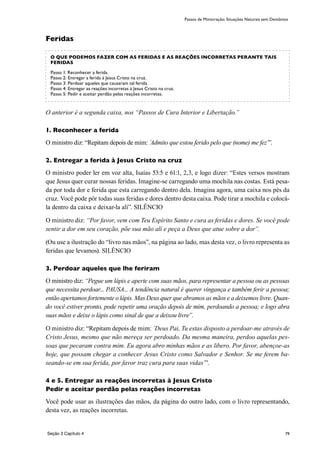 79
Feridas
O anterior é a segunda caixa, nos “Passos de Cura Interior e Libertação.”
1. Reconhecer a ferida
O ministro diz: “Repitam depois de mim: ´Admito que estou ferido pelo que (nome) me fez’”.
2. Entregar a ferida à Jesus Cristo na cruz
O ministro poder ler em voz alta, Isaías 53:5 e 61:1, 2,3, e logo dizer: “Estes versos mostram
que Jesus quer curar nossas feridas. Imagine-se carregando uma mochila nas costas. Está pesa-
da por toda dor e ferida que esta carregando dentro dela. Imagina agora, uma caixa nos pés da
cruz. Você pode pôr todas suas feridas e dores dentro desta caixa. Pode tirar a mochila e colocá-
la dentro da caixa e deixar-la alí”. SILÊNCIO
O ministro diz: “Por favor, vem com Teu Espírito Santo e cura as feridas e dores. Se você pode
sentir a dor em seu coração, põe sua mão alí e peça a Deus que atue sobre a dor”.
(Ou use a ilustração do “livro nas mãos”, na página ao lado, mas desta vez, o livro representa as
feridas que levamos). SILÊNCIO
3. Perdoar aqueles que lhe feriram
O ministro diz: “Pegue um lápis e aperte com suas mãos, para representar a pessoa ou as pessoas
que necessita perdoar... PAUSA... A tendência natural é querer vingança e também ferir a pessoa;
então apertamos fortemente o lápis. Mas Deus quer que abramos as mãos e a deixemos livre. Quan-
do você estiver pronto, pode repetir uma oração depois de mim, perdoando a pessoa; e logo abra
suas mãos e deixe o lápis como sinal de que a deixou livre”.
O ministro diz: “Repitam depois de mim: ´Deus Pai, Tu estas disposto a perdoar-me através de
Cristo Jesus, mesmo que não mereça ser perdoado. Da mesma maneira, perdoo aquelas pes-
soas que pecaram contra mim. Eu agora abro minhas mãos e as libero. Por favor, abençoe-as
hoje, que possam chegar a conhecer Jesus Cristo como Salvador e Senhor. Se me ferem ba-
seando-se em sua ferida, por favor traz cura para suas vidas’”.
4 e 5. Entregar as reações incorretas à Jesus Cristo
Pedir e aceitar perdão pelas reações incorretas
Você pode usar as ilustrações das mãos, da página do outro lado, com o livro representando,
desta vez, as reações incorretas.
Passos de Ministração; Situações Naturais sem Demônios
O QUE PODEMOS FAZER COM AS FERIDAS E AS REAÇÕES INCORRETAS PERANTE TAIS
FERIDAS
Passo 1: Reconhecer a ferida.
Passo 2: Entregar a ferida à Jesus Cristo na cruz.
Passo 3: Perdoar aqueles que causaram tal ferida.
Passo 4: Entregar as reações incorretas à Jesus Cristo na cruz.
Passo 5: Pedir e aceitar perdão pelas reações incorretas.
Seção 3 Capítulo 4
 