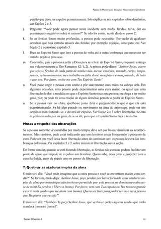 81
perdão que deve ser expulso primeiramente. Isto explica-se nos capítulos sobre demônios,
das Seções 2 e 3.
j.	 Pergunte: “Você pode agora pensar neste incidente sem medo, feridas, raiva, dor ou
pensamentos negativos sobre si mesmo?” Se não for assim, repita desde o passo C.
k.	 Se as feridas foram muito profundas, a pessoa pode necessitar libertação de qualquer
demônio que haja entrado através das feridas; por exemplo: rejeição, amargura, etc. Ver
Seção 2 e o próximo capítulo 5.
l.	 Peça ao Espírito Santo que leve a pessoa de volta até a outra lembrança que necessite ser
curada, repita o processo.
m.	 Conclusão, guie a pessoa a pedir a Deus para ser cheio do Espírito Santo, enquanto entrega
sua vida novamente a Ele (Romanos 12: 1, 2). A pessoa pode dizer: “Senhor Jesus, quero
que sejas o Senhor de cada parte de minha vida- mente, emoções, vontade, corpo, tempo,
posses, relacionamentos, meu trabalho ou falta deste, meu futuro e meu passado; de tudo
o que sou. Por favor, enche-me com Teu Espírito Santo”
n.	 Você pode ungir a pessoa com azeite e pôr suavemente suas mãos na cabeça dela. Em
algumas ocasiões, uma pessoa pode experimentar uma cura maior, ou igual que uma
libertação de dor, a medida em que o Espírito Santo toca esta pessoa; ou chega a ter muito
gozo, paz; ou pode ter uma reação de algum demônio perante o poder do Espírito Santo.
o.	 Se a pessoa cair no chão, ajoelhe-se junto dela e pergunte-lhe o que é que ela está
experimentando. Se há algo pesado ou movimento na área do estômago, pode ser um
demônio manifestando-se, e deverá ser expulso. Ver Seção 2 e 3 sobre libertação. Se está
experimentando paz ou gozo, deixe-a alí, para que o Espírito Santo faça o trabalho.
Notas a respeito das obstruções
Se a pessoa somente vê escuridão por muito tempo, deve ser que busca visualizar os aconteci-
mentos. Mas também, pode estar indicando que um demônio esteja bloqueando o processo de
cura. Pode ser que você deva fazer libertação antes de continuar com os passos de cura das lem-
branças dolorosas. Ver capítulos 5 e 7, sobre ministrar libertação, nesta seção.
De forma similar, quando se está fazendo libertação, as feridas não curadas podem facilitar um
ponto de apoio que impede de expulsar um demônio. Quem sabe, deva parar e proceder para a
cura da ferida, antes de seguir com os passos de libertação.
7. Quebrar as ataduras ímpias da alma
O ministro diz: “Você pode imaginar que a outra pessoa e você se encontram atados com cor-
das?” Se for sim, então diga: ‘Senhor Jesus, peço perdão por haver formado estas ataduras ím-
pias da alma por meio do pecado (ou haver permitido que esta pessoa me dominasse e abusas-
se de mim) Eu perdoo e libero a (nome). Por favor, vem com Tua espada ou Tua tesoura grande
e corte estas cordas que me atam com (nome). Quero ser livre para poder ser eu e ser a pessoa
que Tu queres que eu seja’”.
O ministro diz: “Também Te peço Senhor Jesus, que venhas e cortes aquelas cordas que estão
atando a (nome) e (nome)”.
Passos de Ministração; Situações Naturais sem Demônios
Seção 3 Capítulo 4
 