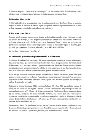 82
O ministro pergunta: “Onde estão as cordas agora?” Se não estão no chão, dê mais tempo. Repita
isto com cada pessoa com quem haja sido formadas ataduras ímpias da alma.
8. Receber libertação
A libertação não deve ser necessária para situações naturais sem demônios. Onde as ataduras
ímpias da alma, os pecados ou feridas hajam sido pontos de entrada para os demônios, se deve
utilizar os passos assinalados mais adiante, no capítulo 5.
9. Receber cura física
Quando a enfermidade não se curou, devido a obstruções causadas pelos efeitos do pecado
ou feridas; por exemplo, a falta de perdão; uma vez que tenham sido tratadas tais obstruções,
podemos ministrar o poder de Deus para curar. Como em Tiago 5: 14-16, isto pode fazer-se
por meio de ungir com azeite. Também podemos colocar as mãos sobre a pessoa enferma, para
permitir que o poder de Deus atue sobre ela (Lucas 4:40; Marcos 16:18).
Ver Seção 4 “Ministrando Cura Física”
10. Mudar os padrões dos pensamentos e as atitudes
O ministro deverá explicar o seguinte: “Devemos mudar nossa maneira de pensar, pela maneira
de pensar de Deus, que sucessivamente transformará nosso comportamento (Romanos 12:2).
Filipenses 4:8 diz: ‘tudo que é amável ... pense nestas coisas’. Devemos tirar da mente o capacete
antigo que nos diz: ‘ninguém me ama’ e subtituí-lo pelo capacete novo que diz: ‘Jesus Cristo me
ama; e de verdade há pessoas que me amam ou querem amar-me também’”.
Pode ser que devamos tornar-nos menos vulneráveis às feridas ou ofensas produzidas pelo
que as pessoas nos dizem ou fazem. Necessitamos tornar-nos mais “resistentes”, e ser menos
orgulhosos e mais conscientes de nossas falhas. Quem sabe devamos quebrar, por exemplo, o
padrão de estimular a rejeição.
Podemos ler nos versículos da Bíblia como em Salmos 103 e João 3:16, que enfatiza o amor de
Deus por nós e que não nos rejeita. Hebreus 13:6 diz: “Não temerei. O que me pode fazer um
simples homem mortal?” Efésios 1:4, destaca o ato de que fui eleito por Deus para estar dentro
de sua família, desde que Ele criou o mundo; portanto, sou valioso para Ele. Não necessito
rejeitar-me ou odiar-me, somente odiar e rejeitar meu pecado e receber a limpeza através do
sangue de Cristo Jesus. Em Romanos 12:3, lemos que devemos ter uma estima correta sobre nós
mesmos, igual como Deus nos vê.
Uma oração: “Deus Pai, perdoa-me por ter um mal conceito de mim mesmo. Ajuda-me aceitar
Teu amor. Obrigada, porque quando recebí a Jesus Cristo como meu Salvador e Senhor, tornei-
me parte de Tua família. Ajuda-me a pensar e falar de forma positiva. Amém”.
Passos de Ministração; Situações Naturais sem Demônios
Seção 3 Capítulo 4
 