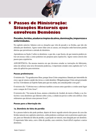 83
Passos de Ministração:
Situações Naturais que
envolvem Demônios
Pecados,feridas,atadurasímpiasdaalma,dominação,impurezase
enfermidades.
No capítulo anterior, lidamos com as situações que vêm do pecado e as feridas, que não são
afetadas por demônios. Agora vamos lidar com as causas, em situações onde houveram janelas
abertas que permitiram a entrada de demônios.
Aprendemos na Seção 2 sobre os demônios: o que são, o que fazem, de que maneira podem en-
trar em nossas vidas e como podemos nos preparar para expulsa-los. Agora vamos através dos
passos para expulsá-los.
ADVERTÊNCIA. Da mesma maneira em que devemos estudar as instruções do fabricante,
antes de utilizar uma nova ferramenta poderosa, é importante estudar estes capítulos de 5 a 8,
antes de aplicá-los para ministrar.
Passos preliminares
O ministro diz: “Te agradecemos Deus, porque Jesus Cristo conquistou a Satanás por intermédio da
cruz e que já venceu o poder das trevas e a todo demônio. Obrigada porque Cristo está governando
no Céu. Convidamos ao Espírito Santo para que nos encha, nos conceda poder e nos guie”.
O ministro diz: “Cobrimo-nos e cobrimos também a nossos entes queridos e a todos neste lugar
com o sangue de Cristo Jesus”.
O ministro diz: “Em nome de Jesus, atamos o demônio de: Jezabel, de morte e Hades; e ao An-
ticristo e seus demônios que lideram sobre a área, a cidade (ou povo) e sobre este edifício. Lhes
ordenamos que deixem estas pessoas livres”.
Passos para a libertação de:
1a. Demônio de falta de perdão
Se a pessoa todavia não pode perdoar, depois de haver seguido através dos passos de cura das
feridas naturais nos capítulos anteriores, então podemos continuar com os próximos quatro pas-
sos, para ser liberada de falta de perdão, a qual pode ser natural, mas alargada por um demônio.
É importante lidar antes, com a falta de perdão, caso contrário, ficará difícil expulsar a outros
demônios.
5
Seção 3 Capítulo 5
 