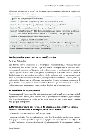 84
Passos de Ministração: Situações Naturais que envolvem Demônios
Aplicamos a autoridade, a qual Cristo Jesus nos conferiu como seus discípulos; empregamos
Seu nome e o poder de Seu sangue.
Lembrete sobre como rastrear as manifestações
Da Seção 2 Capítulo 6
Se o demônio começa a manifestar-se ao passar pelos 4 passos anteriores, a pessoa deve colocar
sua mão onde sinta a manifestação. Logo, pode mover a mão por onde a manifestação for
se movendo. Geralmente, se há pressão na área do estômago, se movimentará lentamente até
chegar a garganta. É bom, neste ponto, já nâo falar do sangue de Cristo e começar a tossir. O
demônio pode fazer que continue tossindo. Se não for assim, ou uma vez que a manifestação
parou, a pessoa deverá continuar repetindo, “o sangue de Cristo me liberta”, até que já não haja
mais reações. Podem ocorrer diferentes manifestações. É muito importante assegurar-se de
que o demônio se foi, aplicando pressão espiritual depois de que achamos que se foi. Pode-se
realizar os mesmos quatro passos para o próximo demônio que se queira expulsar.
1b. Demônios de outros pecados
Se qualquer pecado chega a ser todavia um problema, depois de haver feito os passos do capítulo
4 para tratar com o pecado, então continue com os quatro passos de libertação, igual como em
falta de perdão, chamando ao pecado por seu nome. Já uma vez livre de um, repita o processo
para qualquer outro pecado.
2. Demônios produto das feridas e de nossas reações negativas; como a
rejeição, ressentimento, amargura, ódio, raiva, violência
Use os quatro passos nomeando as seções ou as reações.
Nota sobre a rejeição. Com a rejeição existem varios tipos de demônios que devem ser tratados:
1) Rejeição de outros 2) medo da rejeição 3) rejeição com outros 4) autorejeição 5) dor de
rejeição. Geralmente, há muitos demônios de rejeição que provêm de outras pessoas; cada um
A pessoa diz cada passo antes do ministro:
Passo 1.	 “Confesso ter esta falta de perdão. Eu quero ser livre disto”.
Passo 2.	 “Submeto a falta de perdão abaixo do sangue de Jesus Cristo”.
Passo3a.	 “Em nome de Jesus, eu ordeno que se vá agora”.
Passo 3b.	Somente o ministro diz: “Em nome de Jesus, eu me uno com (nome) e ordeno a
toda falta de perdão que saia e se dirija a onde Jesus Cristo queira que vá”.
Passo 4a.	A pessoa continua dizendo com convicção:
	 “O sangue de Jesus Cristo me faz livre”.
Passo 4b.	O ministro ordena ao demônio que se vá, enquanto olha nos olhos da pessoa.
É importante repetir por um momento: “O sangue de Jesus Cristo me faz livre”. Assim
damos tempo ao demônio para que saia da superfície..
Seção 3 Capítulo 5
 