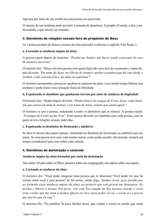 85
ingressa por meio de um evento ou uma pessoa em particular.
O trauma de um acidente pode permitir a entrada de demônios. Exemplo: O medo, a dor, a en-
fermidade; o que devem ser tratados.
3. Demônios de relações sexuais fora do propósito de Deus
As vítimas produto de abusos sexuais deverão proceder conforme o capítulo 9 da Seção 3.
a. Cortando as ataduras ímpias da alma
A pessoa repete depois do ministro: “Perdoa-me Senhor, por haver usado o presente do sexo
de maneira incorreta”.
O ministro diz: “Pense em uma pessoa com quem haja tido sexo fora do casamento e repita de-
pois de mim: ´Em nome de Jesus, me liberto de (nome) e quebro a atadura que há com ele(a); e
também, toda conexão física, da alma ou espiritual’”.
O ministro acompanha a pessoa ao quebrar as ataduras da alma. Leva muito tempo libertar tais
ataduras e pode trazer uma sensação física de liberdade.
b. Expulsando os demônios que ganharam terreno por meio de ataduras de impiedade
O ministro diz: “Repita depois de mim: ´Ponho abaixo do sangue de Cristo Jesus, cada demô-
nio que entrou em mim de (nome); e em nome de Jesus, ordeno que saiam agora”.
O ministro se une a pessoa, ordenando a todos os demônios que se retirem. A pessoa repete:
“O sangue de Cristo me faz livre”. Estes passos deverão ser repetidos com cada pessoa, com as
quais se teve relações sexuais indevidas.
c. Expulsando os demônios de fornicação e adultério
Se deve ir através dos quatro passos, chamando ao demônio de fornicação ou adultério por seu
nome. Se uma pessoa teve sexo com muitas outras, como pode suceder, obviamente, tomará um
tempo considerável para orar sobre cada relação.
4. Demônios de dominação e controle
Ataduras ímpias da alma formadas por meio da dominação
Tais como: Os pais sobre os filhos, pastores sobre sua congregação, um esposo sobre sua esposa.
a. Cortando as ataduras da alma
O ministro diz: “Você pode imaginar uma pessoa que te dominou? Você pode ver que há
cordas entre você e esta pessoa? Se for assim, então diga: ´Senhor Jesus, peço perdão por
ter formado estas ataduras ímpias da alma, ao permitir que esta pessoa me dominasse. Eu
perdoo e liberto a (nome). Por favor, vem com Tua espada ou Tua tesoura enorme e corta
estas cordas que me atam a (nome). Quero ser livre para poder ser eu; e assim ser a pessoa
que queres que eu seja’”.
O ministro diz: “Eu também Te peço Senhor Jesus, que venhas e cortes as cordas que estão
Passos de Ministração: Situações Naturais que envolvem Demônios
Seção 3 Capítulo 5
 