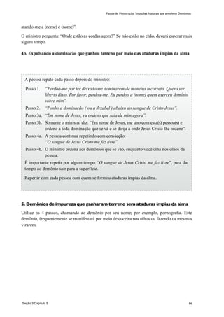 86
atando-me a (nome) e (nome)”.
O ministro pergunta: “Onde estão as cordas agora?” Se não estão no chão, deverá esperar mais
algum tempo.
4b. Expulsando a dominação que ganhou terreno por meio das ataduras ímpias da alma
5. Demônios de impureza que ganharam terreno sem ataduras ímpias da alma
Utilize os 4 passos, chamando ao demônio por seu nome; por exemplo, pornografia. Este
demônio, frequentemente se manifestará por meio de coceira nos olhos ou fazendo os mesmos
virarem.
Passos de Ministração: Situações Naturais que envolvem Demônios
A pessoa repete cada passo depois do ministro:
Passo 1.	 “Perdoa-me por ter deixado me dominarem de maneira incorreta. Quero ser
liberto disto. Por favor, perdoa-me. Eu perdoo a (nome) quem exerceu domínio
sobre mim”.
Passo 2.	 “Ponho a dominação ( ou a Jezabel ) abaixo do sangue de Cristo Jesus”.
Passo 3a.	 “Em nome de Jesus, eu ordeno que saia de mim agora”.
Passo 3b.	 Somente o ministro diz: “Em nome de Jesus, me uno com esta(s) pessoa(s) e
ordeno a toda dominação que se vá e se dirija a onde Jesus Cristo lhe ordene”.
Passo 4a. 	A pessoa continua repetindo com convicção:
“O sangue de Jesus Cristo me faz livre”.
Passo 4b.	 O ministro ordena aos demônios que se vão, enquanto você olha nos olhos da
pessoa.
É importante repetir por algum tempo: “O sangue de Jesus Cristo me faz livre”, para dar
tempo ao demônio sair para a superfície.
Repertir com cada pessoa com quem se formou ataduras ímpias da alma.
Seção 3 Capítulo 5
 