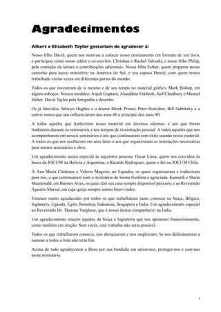 7
Agradecimentos
Albert e Elisabeth Taylor gostariam de agradecer à:
Nosso filho David, quem nos motivou a colocar nosso ensinamento em formato de um livro,
e participou como nosso editor e co-escritor. Christian e Rachel Takushi, e nosso filho Philip,
pela correção da leitura e contribuições adicionais. Nossa filha Esther, quem preparou nosso
caminho para nosso ministério na América do Sul, e seu esposo Daniel, com quem temos
trabalhado várias vezes em diferentes partes do mundo.
Todos os que investiram de si mesmo e de seu tempo no material gráfico. Mark Bishop, em
alguns esboços. Nossos modelos: Anjali Guptara, Alaeddine Fakhech, Saif Chadhury e Manuel
Halter. David Taylor pela fotografia e desenho.
Os já falecidos: Selwyn Hughes e o doutor Derek Prince; Peter Horrobin, Bill Subritzky e a
outros tantos que nos influenciaram nos anos 80 e princípio dos anos 90.
A todos aqueles que traduziram nosso material em diversos idiomas, e aos que foram
tradutores durante os seminários e nos tempos de ministração pessoal. A todos aqueles que nos
acompanharam em nossos seminários e aos que continuaram com êxito usando nosso material.
A todos os que nos acolheram em seus lares e aos que organizaram as instalações necessárias
para nossos seminários e obra.
Um agradecimento muito especial às seguintes pessoas: Oscar Lima, quem nos convidou às
bases da JOCUM na Bolívia e Argentina; a Ricardo Rodriguez, quem o fez na JOCUM Chile.
À Ana María Cárdenas e Valerio Magrini, no Equador, os quais organizaram e traduziram
para nós, e que continuaram com o ministério de forma frutífera e agraciada. Kenneth e Sheila
Macdonald, em Buenos Aires, os quais têm sua casa sempre disponível para nós; e ao Reverendo
Agustín Marsal, em cuja igreja sempre somos bem-vindos.
Estamos muito agradecidos por todos os que trabalharam junto conosco na Suíça, Bélgica,
Inglaterra, Uganda, Egito, Romênia, Indonésia, Singapura e Índia. Um agradecimento especial
ao Reverendo Dr. Thomas Varghese, que é nosso ilustre companheiro na Índia.
Um agradecimento sincero àqueles da Suíça e Inglaterra que nos apoiaram financeiramente,
como também em oração. Sem vocês, este trabalho não seria possível.
Todos os que trabalharam conosco, nos abençoaram e nos inspiraram. Se nos dedicássemos a
nomear a todos a lista não teria fim.
Acima de tudo agradecemos a Deus por sua bondade em salvar-nos, proteger-nos e usar-nos
neste ministério.
 