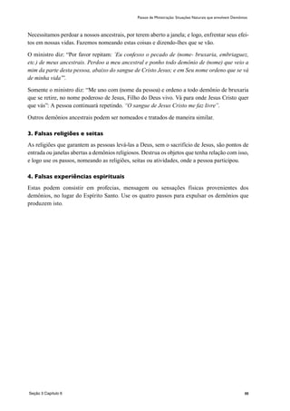 88
Necessitamos perdoar a nossos ancestrais, por terem aberto a janela; e logo, enfrentar seus efei-
tos em nossas vidas. Fazemos nomeando estas coisas e dizendo-lhes que se vão.
O ministro diz: “Por favor repitam: ´Eu confesso o pecado de (nome- bruxaria, embriaguez,
etc.) de meus ancestrais. Perdoo a meu ancestral e ponho todo demônio de (nome) que veio a
mim da parte desta pessoa, abaixo do sangue de Cristo Jesus; e em Seu nome ordeno que se vá
de minha vida’”.
Somente o ministro diz: “Me uno com (nome da pessoa) e ordeno a todo demônio de bruxaria
que se retire, no nome poderoso de Jesus, Filho do Deus vivo. Vá para onde Jesus Cristo quer
que vás”: A pessoa continuará repetindo. “O sangue de Jesus Cristo me faz livre”.
Outros demônios ancestrais podem ser nomeados e tratados de maneira similar.
3. Falsas religiões e seitas
As religiões que garantem as pessoas levá-las a Deus, sem o sacrifício de Jesus, são pontos de
entrada ou janelas abertas a demônios religiosos. Destrua os objetos que tenha relação com isso,
e logo use os passos, nomeando as religiões, seitas ou atividades, onde a pessoa participou.
4. Falsas experiências espirituais
Estas podem consistir em profecias, mensagem ou sensações físicas provenientes dos
demônios, no lugar do Espírito Santo. Use os quatro passos para expulsar os demônios que
produzem isto.
Passos de Ministração: Situações Naturais que envolvem Demônios
Seção 3 Capítulo 6
 