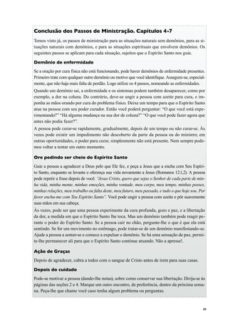 89
Conclusão dos Passos de Ministração. Capítulos 4-7
Temos visto já, os passos de ministração para as situações naturais sem demônios, para as si-
tuações naturais com demônios, e para as situações espirituais que envolvem demônios. Os
seguintes passos se aplicam para cada situação, sujeitos que o Espírito Santo nos guie.
Demônio de enfermidade
Se a oração por cura física não está funcionando, pode haver demônios de enfermidade presentes.
Primeiro trate com qualquer outro demônio ou motivo que você identifique. Assegure-se, especial-
mente, que não haja mais falta de perdão. Logo utilize os 4 passos, nomeando as enfermidades.
Quando um demônio sai, a enfermidade e os sintomas podem também desaparecer, como por
exemplo, a dor na coluna. Do contrário, deve-se ungir a pessoa com azeite para cura, e im-
ponha as mãos orando por cura do problema físico. Deixe um tempo para que o Espírito Santo
atue na pessoa com seu poder curador. Então você poderá perguntar: “O que você está expe-
rimentando?” “Há alguma mudança na sua dor de coluna?” “O que você pode fazer agora que
antes não podia fazer?”.
A pessoa pode curar-se rapidamente, gradualmente, depois de um tempo ou não curar-se. Às
vezes pode existir um impedimento não descoberto da parte da pessoa ou do ministro; em
outras oportunidades, o poder para curar, simplesmente não está presente. Nem sempre pode-
mos voltar a tentar em outro momento.
Ore pedindo ser cheio do Espírito Santo
Guie a pessoa a agradecer a Deus pelo que Ele fez, e peça a Jesus que a encha com Seu Espíri-
to Santo, enquanto se levante e oferença sua vida novamente a Jesus (Romanos 12:1,2). A pessoa
pode repetir a frase depois de você: “Jesus Cristo, quero que sejas o Senhor de cada parte de min-
ha vida, minha mente, minhas emoções, minha vontade, meu corpo, meu tempo, minhas posses,
minhas relações, meu trabalho ou falta deste, meu futuro, meu passado, e tudo o que hoje sou. Por
favor encha-me com Teu Espírito Santo”. Você pode ungir a pessoa com azeite e pôr suavemente
suas mãos em sua cabeça.
Às vezes, pode ser que uma pessoa experimente da cura profunda, gozo e paz, e a libertação
da dor, a medida em que o Espírito Santo lhe toca. Mas um demônio também pode reagir pe-
rante o poder do Espírito Santo. Se a pessoa cair no chão, pergunte-lhe o que é que ela está
sentindo. Se for um movimento no estômago, pode tratar-se de um demônio manifestando-se.
Ajude a pessoa a sentar-se e comece a expulsar o demônio. Se há uma sensação de paz, permi-
te-lhe permanecer ali para que o Espírito Santo continue atuando. Não a apresse!.
Ação de Graças
Depois de agradecer, cubra a todos com o sangue de Cristo antes de irem para suas casas.
Depois do cuidado
Pode-se motivar a pessoa (dando-lhe notas), sobre como conservar sua libertação. Dirija-se às
páginas das seções 2 e 4. Marque um outro encontro, de preferência, dentro da próxima sema-
na. Peça-lhe que chame você caso tenha algum problema ou perguntas.
 