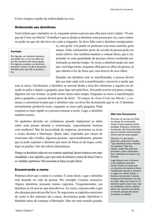 92
Cristo rompeu o poder da enfermidade na cruz.
Ordenando aos demônios
Você ordena que o demônio se vá, enquanto anima a pessoa que olhe para você e repita: “O san-
gue de Cristo me liberta”. O melhor é que se dirija ao demônio uma pessoa por vez, caso contrá-
rio pode ser que ele não leve em conta a ninguém. Se deve falar com o demônio energicamen-
te, sem gritar. Um padre ou professor com mais controle, grita
menos. Falar calmamente perto do ouvido da pessoa pode ser
muito efetivo. Isto também mantem o volume baixo, que é im-
portante se uma quantidade de pessoas estiver recebendo mi-
nistração ao mesmo tempo. Às vezes, o demônio pode sair sem
que você diga muito, enquanto olha para os olhos da pessoa, já
que odeiam a luz de Jesus que vem através de seus olhos.
Quando um demônio está se manifestando, a pessoa deverá
pôr sua mão onde está a manifestação e mover-la a media que
esta se move. Geralmente, o demônio se moverá desde a área dos intestinos e seguirá em di-
reção ao peito e depois a garganta, para logo sair pela boca. Isto pode ocorrer em pouco tempo,
digamos em um minuto, ou pode tomar muito mais tempo. Enquanto se move a manifestação
para a garganta, a pessoa deverá parar de dizer: “O sangue de Jesus Cristo me liberta”, e co-
meçar a concentrar-se para que o demônio saia; ou dizer-lhe diretamente que se vá. O demônio
normalmente produzirá tosse, enquanto se move pela garganta. Pode
expulsar-se mais rápido se a pessoa começar a tossir. Logo, o demônio
também tossirá.
Os ajudantes deverão ser cuidadosos quando impuserem as mãos
sobre uma pessoa durante a ministração, especialmente homens
com mulheres! Não há necessidade de empurrar, pressionar ou tocar
o corpo durante a libertação. Quem sabe, inspirados por rituais de
exorcismo não cristãos, algumas pessoas, equivocadamente, pensam
que se pode expulsar o demônio por meio de força ou de toque, corte,
fogo ou poções. Isto são tolices demoníacas.
Porqueosdemôniosestãoemumcontextoespiritual,devemtratar-secomespi-
ritualidade,eissosignifica,queépormeiodedeclararonomedeJesusCristoe
as verdades espirituais.Nãonecessita-seforçaouaçãofísica!
Encontrando o nome
Podemos dizer que o nome é o caráter. É como dizer, o que o demônio
está fazendo na vida da pessoa. Por exemplo: Luxúria excessiva.
Alguns demônios possuem nomes especiais. Frequentemente, um
demônio se irá sem ter que descobrir-se. Às vezes, a pessoa sabe o que
eles desejam para deixar-lhe livre. Se seguirmos os capítulos anteriores
de como ir dos síntomas até a causa, deveríamos poder identificar o
demônio antes de começar a libertação. Mas em uma reunião grande,
Libertação de uma pessoa
Exemplo
Em Uganda, um demônio declarou
que podia ver a cruz nos olhos de
um dos membros de nossa equipe.
Em algumas ocasiões, os demônios
tentaram manter os olhos da pessoa
fechados para que não se projete a
luz.
Não lute físicamente
Durante um serviço no Chile,
no tempo de ministração,
havíam muitas pessoas sendo
ajudadas. Enquanto ministrava
as pessoas, nâo havia percebido
que um homem estava lutando
contra seis de nossa equipe!
Quando ví o que estava
passando, perguntei à equipe:
“Que demônio estão tratando
de expulsar?” Eles não
sabiam, então lhes pedí que
parassem a luta e deixassem
que o demônio tornasse a sua
morada.
Logo falamos com o homem;
e ele confessou que fazia
karatê. Então era óbvio que
um demônio de karatê se havia
manifestado quando o ministro
o ungiu com azeite. Então, o
levamos através dos 4 passos,
enquanto formávamos um anel
ao redor dele, sem tocar-lo. O
demônio queria outra luta, mas
se manifestou menos violento
desta vez, somente sacudindo
o homem, porque ele estava
envolvido na batalha!
Seção 3 Capítulo 7
 