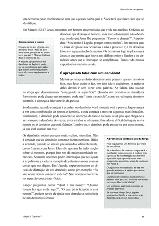 93
um demônio pode manifestar-se sem que a pessoa saiba qual é. Você terá que fazer com que se
identifique.
Em Marcos 5:2-17, Jesus encontrou um homem endemoniado que vivía nas tumbas: Ordenou ao
demônio que deixasse o homem, mas este, obviamente não obede-
ceu, sendo que Jesus lhe perguntou: “Como te chamas?”. Respon-
deu: “Meu nome é Legião, porque somos muitos”. Isto mostra que:
1) Jesus dirigiu-se aos demônios e não a pessoa e 2) Um demônio
falou em representação de muitos. Os demônios logo imploraram a
Jesus, o que mostra que houve um diálogo entre o Senhor e os de-
mônios antes que a libertação se completasse. Temos tido muitas
experiências similares a esta.
É apropriado falar com um demônio?
Muitos escritores estão totalmente contra permitir que um demônio
fale, mas Jesus assim o fez, por isso não o excluímos. A maioria
deles devem ir sem dizer uma palavra. Se falam, isto sucede
na etapa que denominamos “emergendo na superfície”. Quando um demônio se manifesta
fortemente, pode chegar um momento onde este “toma o controle”, como se realmente tivesse o
controle, e começa a falar através da pessoa.
Sendo assim, quando começar a expulsar um demônio, você somente verá a pessoa, logo começa
a ver uma combinação de pessoa e demônio, e este começa a mostrar algumas manifestações.
Finalmente, o demônio pode apoderar-se do corpo, da face e da boca, a tal grau que chega-se a
ver somente o demônio. Às vezes, estes estados se alternam, fazendo-se difícil distinguir se é a
pessoa ou o demônio que está falando. Lembre-se, o demônio pode passar-se por uma pessoa,
já que está usando sua voz.
Os demônios podem parecer muito cultos, entretidos. Não
é verdade que os demônios somente dizem mentiras. Dirão
a verdade, quando se sintam pressionados suficientemente,
como fizeram com Jesus. Eles não querem dar informação
sobre si mesmos, porque isto nos dá maior autoridade so-
bre eles. Somente devemos pedir informação que nos ajude
a expulsá-los e evitar a tentação de entusiasmar-nos com as
coisas que nos digam. Em Uganda, experimentamos as tá-
ticas de distração de um demônio: como por exemplo: “Eu
vou se me derem um outro cabrito!” Não devemos fazer tra-
tos nem tão-pouco sacrifícios .
Lançar perguntas como: “Qual é teu nome?”, “Quanto
tempo faz que estás aqui?”, “O que estás fazendo a esta
pessoa?”, podem servir de ajuda para derrubar a resistência
de um demônio teimoso.
Libertação de uma pessoa
Conhecendo o nome
Em uma igreja em Uganda, um
demônio disse: “Não te direi
meu nome, porque se eu disser,
terei que sair”. Mas no final nos
disse o nome e se foi.
A lista do agrupamento dos
demônios na Seção 4, pode
servir-nos de ajuda para saber
que outros demônios podem
estar ali; assim expulsaremos a
todos.
Advertência contra o uso da força
Não expulsamos um demonio por meio
da força física.
Se o demônio, de repente, chegar-se-á a
manifestar violentamente, é melhor tirar
a pressão da manifestação do demônio
e permitir que a pessoa esteja mais
preparada e envolvida, antes de continuar.
Ver Parte 6.
Os ajudantes necessitarão, de vez em
quando, sustentar a pessoa para evitar
que se machuque.
Ouvimos de exorcistas que batem nas
pessoas com pau, etc. Isto não tem nada a
ver com a libertação bíblica!
Um problema espiritual, necessita de
pressão espiritual.
Se usarmos a força física, alguém
pode acabar ferido e sua ministração
desembocará em um descrédito.
Seção 3 Capítulo 7
 