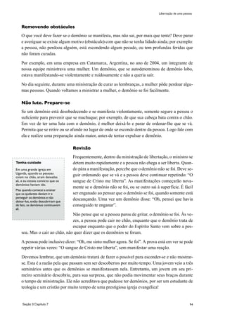 94
Removendo obstáculos
O que você deve fazer se o demônio se manifesta, mas não sai, por mais que tente? Deve parar
e averiguar se existe algum motivo (obstáculo) com que não se tenha lidado ainda; por exemplo:
a pessoa, não perdoou alguém, está escondendo algum pecado, ou tem profundas feridas que
não foram curadas.
Por exemplo, em uma empresa em Catamarca, Argentina, no ano de 2004, um integrante de
nossa equipe ministrava uma mulher. Um demônio, que se autodenominou de demônio lobo,
estava manifestando-se violentamente e ruidosamente e não a queria sair.
No dia seguinte, durante uma ministração de curar as lembranças, a mulher pôde perdoar algu-
mas pessoas. Quando voltamos a ministrar a mulher, o demônio se foi facilmente.
Não lute. Prepare-se
Se um demônio está desobedecendo e se manifesta violentamente, somente segure a pessoa o
suficiente para prevenir que se machuque; por exemplo, de que sua cabeça bata contra o chão.
Em vez de ter uma luta com o demônio, é melhor deixá-lo e parar de ordenar-lhe que se vá.
Permita que se retire ou se afunde no lugar de onde se esconde dentro da pessoa. Logo fale com
ela e realize uma preparação ainda maior, antes de tentar expulsar o demônio.
Revisão
Frequentemente, dentro da ministração de libertação, o ministro se
detem muito rapidamente e a pessoa não chega a ser liberta. Quan-
do pára a manifestação, percebe que o demônio não se foi. Deve se-
guir ordenando que se vá e a pessoa deve continuar repetindo: “O
sangue de Cristo me liberta”. As manifestações começarão nova-
mente se o demônio não se foi, ou se outro sai à superfície. É fácil
ser enganado ao pensar que o demônio se foi, quando somente está
descançando. Uma vez um demônio disse: “Oh, pensei que havia
conseguido te enganar”.
Não pense que se a pessoa parou de gritar, o demônio se foi. Às ve-
zes, a pessoa pode cair no chão, enquanto que o demônio trata de
escapar enquanto que o poder do Espírito Santo vem sobre a pes-
soa. Mas o cair ao chão, nâo quer dizer que os demônios se foram.
A pessoa pode inclusive dizer: “Oh, me sinto melhor agora. Se foi”. A prova está em ver se pode
repetir várias vezes: “O sangue de Cristo me liberta”, sem manifestar uma reação.
Devemos lembrar, que um demônio tratará de fazer o possível para esconder-se e não mostrar-
se. Esta é a razão pela que passam sem ser descobertos por muito tempo. Uma jovem veio a três
seminários antes que os demônios se manifestassem nela. Entretanto, um jovem em seu pri-
meiro seminário descobriu, para sua surpresa, que não podia movimentar seus braços durante
o tempo de ministração. Ele não acreditava que pudesse ter demônios, por ser um estudante de
teologia e um cristão por muito tempo de uma prestigiosa igreja evangélica!
Tenha cuidado
Em uma grande igreja em
Uganda, quando as pessoas
caíam no chão, eram deixadas
ali, e eu estava convicto que os
demônios haviam ido.
Mas quando comecei a ensinar
que os ajudantes deviam ir e
perseguir os demônios e não
deixar-los, então descobriram que
de fato, os demônios continuavam
ali.
Seção 3 Capítulo 7
Libertação de uma pessoa
 