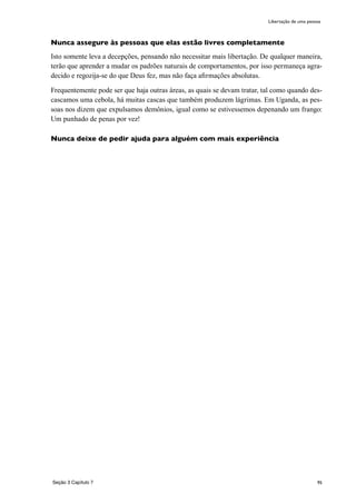 95
Nunca assegure às pessoas que elas estão livres completamente
Isto somente leva a decepções, pensando não necessitar mais libertação. De qualquer maneira,
terão que aprender a mudar os padrões naturais de comportamentos, por isso permaneça agra-
decido e regozija-se do que Deus fez, mas não faça afirmações absolutas.
Frequentemente pode ser que haja outras áreas, as quais se devam tratar, tal como quando des-
cascamos uma cebola, há muitas cascas que também produzem lágrimas. Em Uganda, as pes-
soas nos dizem que expulsamos demônios, igual como se estivessemos depenando um frango:
Um punhado de penas por vez!
Nunca deixe de pedir ajuda para alguém com mais experiência
Seção 3 Capítulo 7
Libertação de uma pessoa
 