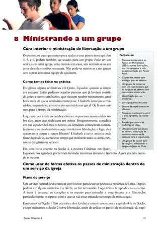 97
Ministrando a um grupo
Cura interior e ministração de libertação a um grupo
Os passos, os quais passamos para ajudar a uma pessoa nos capítulos
4, 5, e 6, podem também ser usados para um grupo. Pode ser um
serviço em uma igreja, uma reunião em casa, um seminário ou em
uma série de reuniões semanais. Não pode-se ministrar a um grupo
sem contar com uma equipe de ajudantes.
Como temos feito na prática
Dirigimos alguns seminários em Quito, Equador, quando o tempo
era escasso. Então pedimos aquelas pessoas que já haviam assisti-
do antes a outros seminários, que viessem receber treinamento, uma
hora antes de que o seminário começasse. Elisabeth começou a trei-
ná-los, enquanto eu ensinava no seminário em geral. De lá nos uni-
mos para o tempo de ministração.
Ungimos com azeite os colaboradores e impusemos nossas mãos so-
bre eles, antes que ajudassem aos outros. Frequentemente, a medida
em que o poder de Deus os tocava, os demônios começavam a mani-
festar-se e os colaboradores experimentavam libertação; e logo, eles
ajudavam a outros a serem libertos! Elisabeth e eu os assistia onde
fosse necessário, ao mesmo tempo que ministrávamos a outras pes-
soas e dirigíamos o serviço.
Em uma carta recente na Seção 4, a pastora Cárdenas em Quito,
Equador, nos agradece por termos treinado ministros durante o trabalho. Agora ela está fazen-
do o mesmo.
Como usar de forma efetiva os passos de ministração dentro de
um serviço da igreja
Plano do serviço
Um serviço normal deve começar com louvor, para levar as pessoas à presença de Deus. Depois
podem vir alguns anúncios e a oferta, se for necessário. Logo vem o tempo de ensinamento.
A meta é preparar os corações e as mentes para entender a cura interior e a libertação;
particularmente, o aspecto com o que se vai estar tratando no tempo de ministração
Ensinamos na Seção 1 (dos pecados e das feridas) e ministramos com o capítulo 4 desta Seção;
e logo ensinamos a Seção 2 sobre libertação, antes de aplicar os passos de ministração do capí-
8
Prepare-se:
•	 Transparências sobre os
Passos de Ministração
(5554); outras ilustrações,
um retroprojetor e tela,
ou apresentação em Power
Point.
•	 Cópias dos passos para
entregar para as pessoas.
•	 Um grupo de ministros
com um coordenador, que
os dirija até as pessoas que
necessitem ministração.
•	 Identificação para os
ministros.
•	 Jarras pequenas de azeite
•	 Lenços de papel e sacos de
plástico.
•	 Panos ou mantas para cobrir
o piso na frente, se estiver
sujo.
•	 Roupão para cobrir as
mulheres no chão.
•	 Uma secretária que anote
os nomes, endereços de
contato e números de
telefone para o seguimento.
•	 Um grupo de louvor para
as canções, enfatizando o
sangue de Jesus na Cruz
Seção 3 Capítulo 8
 