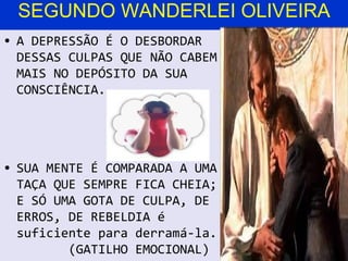 SEGUNDO WANDERLEI OLIVEIRA
• A DEPRESSÃO É O DESBORDAR
  DESSAS CULPAS QUE NÃO CABEM
  MAIS NO DEPÓSITO DA SUA
  CONSCIÊNCIA.




• SUA MENTE É COMPARADA A UMA
  TAÇA QUE SEMPRE FICA CHEIA;
  E SÓ UMA GOTA DE CULPA, DE
  ERROS, DE REBELDIA é
  suficiente para derramá-la.
         (GATILHO EMOCIONAL)
 
