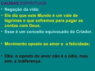 CAUSAS ESPIRITUAIS
• Negação da vida;
• Ele diz que este Mundo é um vale de
  lágrimas e que sofremos para pagar as
  contas com Deus.
• Esse é um conceito equivocado do Criador.

• Movimento oposto ao amor e a felicidade;

• Obs: o oposto do amor não é o ódio, mas
  sim, a indiferença.
 