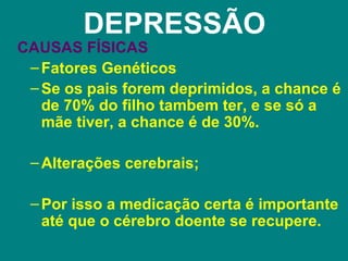 DEPRESSÃO
CAUSAS FÍSICAS
 – Fatores Genéticos
 – Se os pais forem deprimidos, a chance é
   de 70% do filho tambem ter, e se só a
   mãe tiver, a chance é de 30%.

 – Alterações cerebrais;

 – Por isso a medicação certa é importante
   até que o cérebro doente se recupere.
 