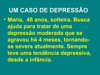 UM CASO DE DEPRESSÃO
• Maria, 48 anos, solteira. Busca
  ajuda para tratar de uma
  depressão moderada que se
  agravou há 4 meses, tornando-
  se severa atualmente. Sempre
  teve uma tendência depressiva,
  desde a infância.
 