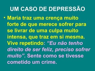 UM CASO DE DEPRESSÃO
• Maria traz uma crença muito
  forte de que merece sofrer para
  se livrar de uma culpa muito
  intensa, que traz em si mesma.
  Vive repetindo: “Eu não tenho
  direito de ser feliz, preciso sofrer
  muito”. Sente como se tivesse
  cometido um crime.
 