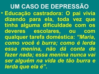 UM CASO DE DEPRESSÃO
• Educação castradora: O pai vivia
  dizendo para ela, toda vez que
  tinha alguma dificuldade com os
  deveres    escolares,   ou   com
  qualquer tarefa doméstica: “Maria,
  como você é burra; como é lerda
  essa menina, não dá conta de
  fazer nada; essa menina nunca vai
  ser alguém na vida de tão burra e
  lerda que ela é”.
 