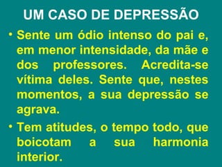 UM CASO DE DEPRESSÃO
• Sente um ódio intenso do pai e,
  em menor intensidade, da mãe e
  dos professores. Acredita-se
  vítima deles. Sente que, nestes
  momentos, a sua depressão se
  agrava.
• Tem atitudes, o tempo todo, que
  boicotam a sua harmonia
  interior.
 