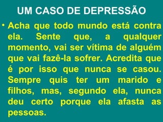 UM CASO DE DEPRESSÃO
• Acha que todo mundo está contra
  ela. Sente que, a qualquer
  momento, vai ser vítima de alguém
  que vai fazê-la sofrer. Acredita que
  é por isso que nunca se casou.
  Sempre quis ter um marido e
  filhos, mas, segundo ela, nunca
  deu certo porque ela afasta as
  pessoas.
 