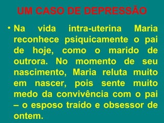 UM CASO DE DEPRESSÃO
• Na vida intra-uterina Maria
  reconhece psiquicamente o pai
  de hoje, como o marido de
  outrora. No momento de seu
  nascimento, Maria reluta muito
  em nascer, pois sente muito
  medo da convivência com o pai
  – o esposo traído e obsessor de
  ontem.
 