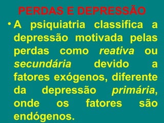 PERDAS E DEPRESSÃO
• A psiquiatria classifica a
  depressão motivada pelas
  perdas como reativa ou
  secundária     devido     a
  fatores exógenos, diferente
  da depressão primária,
  onde    os   fatores    são
  endógenos.
 