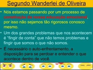 Segundo Wanderlei de Oliveira
• Nós estamos passando por um processo de
  construção da nossa educação emocional,
  por isso não sejamos tão rigorosos conosco
  mesmo.
• Um dos grandes problemas que nos acontecem
  é “fingir de conta” que não temos problemas e
  fingir que somos o que não somos.
• É necessário o auto-enfrentamento, a
  disposição para se perdoar e entender o que
  acontece dentro de você.
 