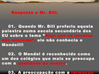 Resposta a Mr. Bill.  01.     Quando Mr. Bill proferiu aquela palestra numa escola secundária dos EU sobre o tema “ Algo que as escolas não ensinam”,  ele   não conhecia o Mendel!!! 02.     O Mendel é reconhecido como um dos colégios que mais se preocupa com a  qualidade do ensino . 03.    A preocupação com a  formação ou educação e preparação  para a vida, estão  em cada página de nosso  Projeto Educativo. No dia-a-dia do Mendel.  