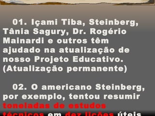 01.    Içami Tiba, Steinberg, Tânia Sagury, Dr. Rogério Mainardi e outros têm ajudado na atualização de nosso Projeto Educativo. (Atualização permanente) 02.    O americano Steinberg, por exemplo, tentou resumir  toneladas de estudos técnicos  em  dez lições  úteis na relação pais e filhos: 